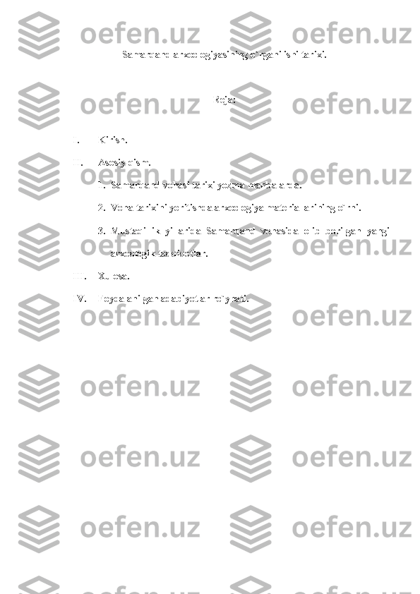 Samarqand  arxeologiya sining  o` rganilishi tarixi.
Reja:
I. Kirish .
II. Asosiy qism.
1. Samarqand vohasi tarixi yozma manbalarda.
2. Voha tarixini yoritishda arxeologiya materiallarining o`rni.
3. Mustaqillik   yillarida   Samarqand   vohasida   olib   borilgan   yangi
arxeologik tadqiqotlar.
III. Xulosa.
IV. Foydalanilgan adabiyotlar ro`yhati. 