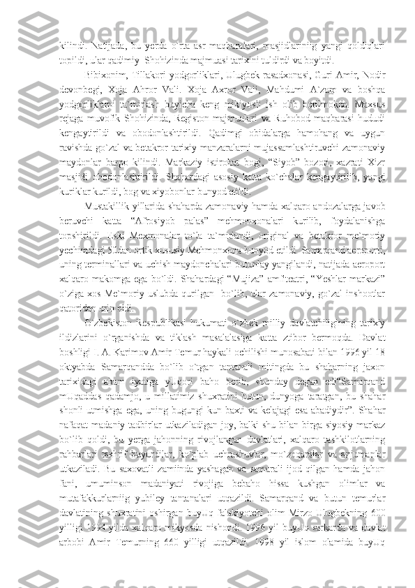 kilindi.   Natijada,   bu   yerda   o`rta   asr   maqbaralari,   masjidlariniig   yangi   qoldiqlari
topildi, ular qadimiy  Shohizinda majmuasi tarixini tuldirdi va boyitdi.
Bibixonim, Tillakori  yodgorliklari, Ulugbek rasadxonasi, Guri  Amir, Nodir
devonbegi,   Xoja   Ahror   Vali.   Xoja   Axror   Vali,   Mahdumi   A`zam   va   boshqa
yodgorliklarni   ta`mirlash   buyicha   keng   mikiyosli   ish   olib   borilmokda.   Maxsus
rejaga   muvofik   Shohizinda,   Registon   majmualari   va   Ruhobod   maqbarasi   hududi
kengaytirildi   va   obodonlashtirildi.   Qadimgi   obidalarga   hamohang   va   uygun
ravishda go`zal va betakror tarixiy manzaralarni mujassamlashtiruvchi zamonaviy
maydonlar   barpo   kilindi.   Markaziy   istirohat   bogi,   “Siyob”   bozori,   xazrati   Xizr
masjidi   obodonlashtirildi.   Shahardagi   asosiy   katta   ko`chalar   kengaytirilib,   yangi
kuriklar kurildi, bog va xiyobonlar bunyod etildi.
Mustakillik yillarida shaharda zamonaviy hamda xalqaro andozalarga javob
beruvchi   katta   “Afrosiyob   palas”   mehmonxonalari   kurilib,   foydalanishga
topshirildi.   Eski   Mexmonalar   to`la   ta`mirlandi,   original   va   betakror   me`moriy
yechimdagi 50dan ortik xususiy Mehmonxona bunyod etildi. Samarqand aeroporti,
uning terminallari va uchish maydonchalari butunlay yangilandi, natijada aeroport
xalqaro  makomga  ega  bo`ldi.  Shahardagi  “Mujiza”  amfiteatri,  “Yeshlar  markazi”
o`ziga   xos   Me`moriy   uslubda   qurilgan     bo`lib,   ular   zamonaviy,   go`zal   inshootlar
qatoridan urin oldi.
O`zbekiston   Respublikasi   hukumati   o`zbek   milliy   davlatchiligining   tarixiy
ildizlarini   o`rganishda   va   tiklash   masalalasiga   katta   ztibor   bermoqda.   Davlat
boshligi I. A. Karimov Amir Temur haykali ochilishi munosabati bilan 1996 yil 18
oktyabda   Samarqandda   bo`lib   o`tgan   tantanali   mitingda   bu   shaharning   jaxon
tarixidagi   aham   iyatiga   yUqori   baho   berib,   shunday   degan   edi“Samarqand
mUqaddas   qadamjo,   u   millatimiz   shuxratini   butun,   dunyoga   taratgan,   bu   shahar
shonli   utmishga   ega,  uning   bugungi   kun   baxti   va   kelajagi   esa   abadiydir”.  Shahar
nafaqat  madaniy tadbirlar  utkaziladigan  joy, balki  shu  bilan birga  siyosiy markaz
bo`lib   qoldi,   bu   yerga   jahonning   rivojlangan   davlatlari,   xalqaro   tashkilotlarning
rahbarlari   tashrif   buyurdilar,   ko`plab   uchrashuvlar,   mo`zoqaralar   va   anjumanlar
utkaziladi.   Bu   saxovatli   zamiinda   yashagan   va   samarali   ijod   qilgan   hamda   jahon
fani,   umuminson   madaniyati   rivojiga   bebaho   hissa   kushgan   olimlar   va
mutafakkurlarniig   yubiley   tantanalari   utqazildi.   Samarqand   va   butun   temurlar
davlatining   shuxratini   oshirgan   buyUq   falakiyotchi   olim   Mirzo   Ulugbekning   600
yilligi   1994 yilda  xalqaro mikyosda  nishondi.  1996  yil   buyUq sarkarda  va  davlat
arbobi   Amir   Temurning   660   yilligi   utqazildi.   1998   yil   islom   olamida   buyUq 