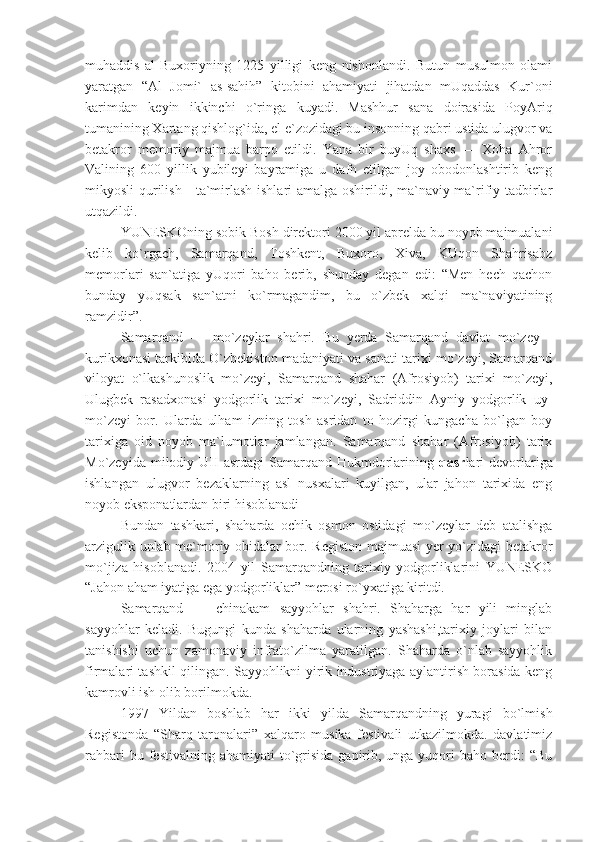 muhaddis   al-Buxoriyning   1225   yilligi   keng   nishonlandi.   Butun   musulmon   olami
yaratgan   “Al   Jomi`   as-sahih”   kitobini   ahamiyati   jihatdan   mUqaddas   Kur`oni
karimdan   keyin   ikkinchi   o`ringa   kuyadi.   Mashhur   sana   doirasida   PoyAriq
tumanining Xartang qishlog`ida, el e`zozidagi bu insonning qabri ustida ulugvor va
betakror   memoriy   majmua   barpo   etildi.   Yana   bir   buyUq   shaxs   —   Xoha   Ahror
Valining   600   yillik   yubileyi   bayramiga   u   dafn   etilgan   joy   obodonlashtirib   keng
mikyosli qurilish   -ta`mirlash ishlari amalga oshirildi, ma`naviy-ma`rifiy tadbirlar
utqazildi.
YUNESKOning sobik Bosh direktori 2000 yil aprelda bu noyob majmualani
kelib   ko`rgach,   Samarqand,   Toshkent,   Buxoro,   Xiva,   KUqon   Shahrisabz
memorlari   san`atiga   yUqori   baho   berib,   shunday   degan   edi:   “Men   hech   qachon
bunday   yUqsak   san`atni   ko`rmagandim,   bu   o`zbek   xalqi   ma`naviyatining
ramzidir”.
Samarqand   —   mo`zeylar   shahri.   Bu   yerda   Samarqand   davlat   mo`zey   -
kurikxonasi tarkibida O`zbekiston madaniyati va sanati tarixi mo`zeyi, Samarqand
viloyat   o`lkashunoslik   mo`zeyi,   Samarqand   shahar   (Afrosiyob)   tarixi   mo`zeyi,
Ulugbek   rasadxonasi   yodgorlik   tarixi   mo`zeyi,   Sadriddin   Ayniy   yodgorlik   uy-
mo`zeyi   bor.   Ularda   ulham   izning   tosh   asridan   to   hozirgi   kungacha   bo`lgan   boy
tarixiga   oid   noyob   ma`lumotlar   jamlangan.   Samarqand   shahar   (Afrosiyob)   tarix
Mo`zeyida  milodiy  UII   asrdagi   Samarqand  Hukmdorlarining   qasr lari   devorlariga
ishlangan   ulugvor   bezaklarning   asl   nusxalari   kuyilgan,   ular   jahon   tarixida   eng
noyob eksponatlardan biri hisoblanadi
Bundan   tashkari,   shaharda   ochik   osmon   ostidagi   mo`zeylar   deb   atalishga
arzigulik unlab me`moriy obidalar bor. Registon majmuasi yer yo`zidagi betakror
mo`jiza   hisoblanadi.   2004   yil   Samarqandning   tarixiy   yodgorliklarini   YUNESKO
“Jahon aham iyatiga ega yodgorliklar” merosi ro`yxatiga kiritdi.
Samarqand   —   chinakam   sayyohlar   shahri.   Shaharga   har   yili   minglab
sayyohlar   keladi.   Bugungi   kunda   shaharda   ularning   yashashi,tarixiy   joylari   bilan
tanishishi   uchun   zamonaviy   infrato`zilma   yaratilgan.   Shaharda   o`nlab   sayyohlik
firmalari tashkil qilingan. Sayyohlikni yirik industriyaga aylantirish borasida keng
kamrovli ish olib borilmokda.
1997   Yildan   boshlab   har   ikki   yilda   Samarqandning   yuragi   bo`lmish
Registonda   “Sharq   taronalari”   xalqaro   musika   festivali   utkazilmokda.   davlatimiz
rahbari   bu festivalning  ahamiyati  to`grisida   gapirib,  unga yuqori  baho  berdi:  “Bu 