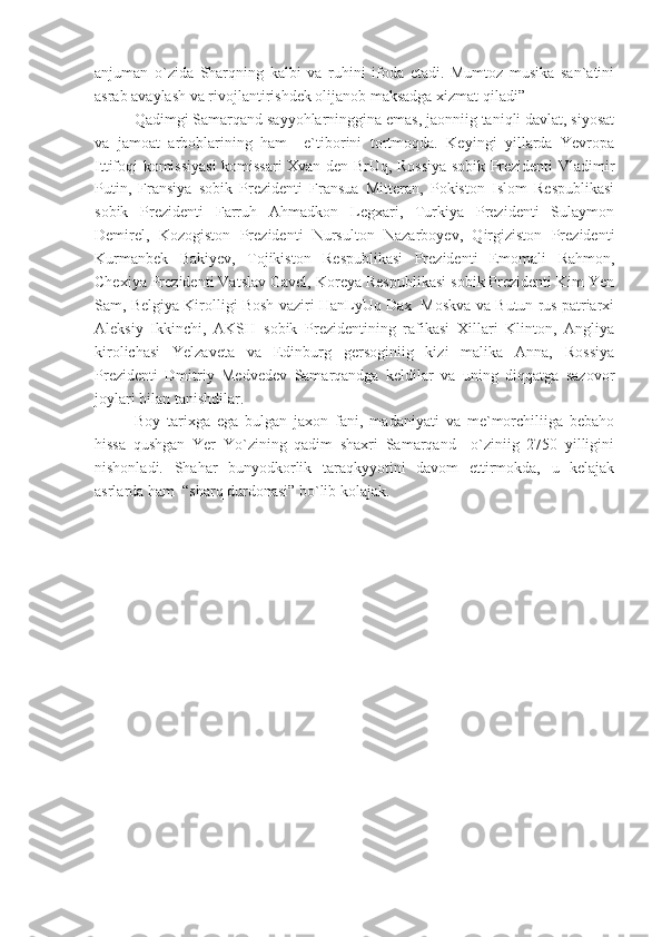 anjuman   o`zida   Sharqning   kalbi   va   ruhini   ifoda   etadi.   Mumtoz   musika   san`atini
asrab avaylash va rivojlantirishdek olijanob maksadga xizmat qiladi”
Qadimgi Samarqand sayyohlarninggina emas, jaonniig taniqli davlat, siyosat
va   jamoat   arboblarining   ham     e`tiborini   tortmoqda.   Keyingi   yillarda   Yevropa
Ittifoqi komissiyasi komissari Xvan den BrUq, Rossiya sobik Prezidenti Vladimir
Putin,   Fransiya   sobik   Prezidenti   Fransua   Mitteran,   Pokiston   Islom   Respublikasi
sobik   Prezidenti   Farruh   Ahmadkon   Legxari,   Turkiya   Prezidenti   Sulaymon
Demirel,   Kozogiston   Prezidenti   Nursulton   Nazarboyev,   Qirgiziston   Prezidenti
Kurmanbek   Bakiyev,   Tojikiston   Respublikasi   Prezidenti   Emomali   Rahmon,
Chexiya Prezidenti Vatslav Gavel, Koreya Respublikasi sobik Prezidenti Kim Yen
Sam, Belgiya Kirolligi Bosh vaziri HanLyUq Dax  Moskva va Butun rus patriarxi
Aleksiy   Ikkinchi,   AKSH   sobik   Prezidentining   rafikasi   Xillari   Klinton,   Angliya
kirolichasi   Yelzaveta   va   Edinburg   gersoginiig   kizi   malika   Anna,   Rossiya
Prezidenti   Dmitriy   Medvedev   Samarqandga   keldilar   va   uning   diqqatga   sazovor
joylari bilan tanishdilar.
Boy   tarixga   ega   bulgan   jaxon   fani,   madaniyati   va   me`morchiliiga   bebaho
hissa   qushgan   Yer   Yo`zining   qadim   shaxri   Samarqand     o`ziniig   2750   yilligini
nishonladi.   Shahar   bunyodkorlik   taraqkyyotini   davom   ettirmokda,   u   kelajak
asrlarda ham  “sharq durdonasi” bo`lib kolajak. 