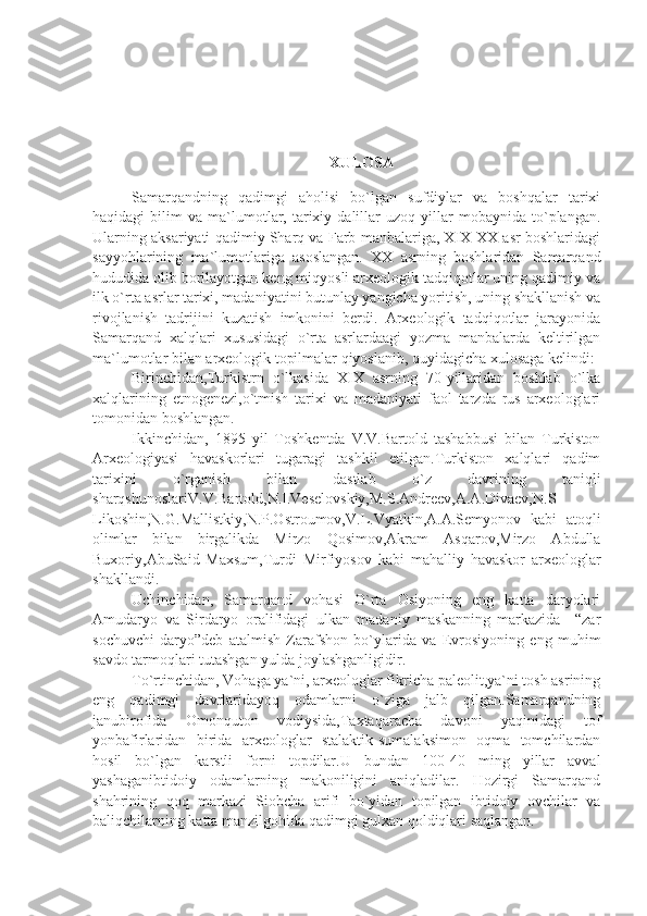 XULOSA
Samarqandning   qadimgi   aholisi   bo`lgan   sufdiylar   va   boshqalar   tarixi
haqidagi   bilim   va  ma`lumotlar,   tarixiy   dalillar   uzoq   yillar   mobaynida  to`plangan.
Ularning aksariyati qadimiy Sharq va Farb manbalariga, XIX-XX asr boshlaridagi
sayyohlarining   ma`lumotlariga   asoslangan.   XX   asrning   boshlaridan   Samarqand
hududida olib borilayotgan keng miqyosli arxeologik tadqiqotlar uning qadimiy va
ilk o`rta asrlar tarixi, madaniyatini butunlay yangicha yoritish, uning shakllanish va
rivojlanish   tadrijini   kuzatish   imkonini   berdi.   Arxeologik   tadqiqotlar   jarayonida
Samarqand   xalqlari   xususidagi   o`rta   asrlardaagi   yozma   manbalarda   keltirilgan
ma`lumotlar bilan arxeologik topilmalar qiyoslanib, quyidagicha xulosaga kelindi:
Birinchidan,Turkistrn   o`lkasida   XIX   asrning   70-yillaridan   boshlab   o`lka
xalqlarining   etnogenezi,o`tmish   tarixi   va   madaniyati   faol   tarzda   rus   arxeologlari
tomonidan boshlangan. 
Ikkinchidan,   1895   yil   Toshkentda   V.V.Bartold   tashabbusi   bilan   Turkiston
Arxeologiyasi   havaskorlari   tugaragi   tashkil   etilgan.Turkiston   xalqlari   qadim
tarixini   o`rganish   bilan   dastlab   o`z   davrining   taniqli
sharqshunoslariV.V.Bartold,N.I.Veselovskiy,M.S.Andreev,A.A.Divaev,N.S
Likoshin,N.G.Mallistkiy,N.P.Ostroumov,V.L.Vyatkin,A.A.Semyonov   kabi   atoqli
olimlar   bilan   birgalikda   Mirzo   Qosimov,Akram   Asqarov,Mirzo   Abdulla
Buxoriy,AbuSaid   Maxsum,Turdi   Mirfiyosov   kabi   mahalliy   havaskor   arxeologlar
shakllandi.
Uchinchidan,   Samarqand   vohasi   O`rta   Osiyoning   eng   katta   daryolari
Amudaryo   va   Sirdaryo   oralifidagi   ulkan   madaniy   maskanning   markazida   –“zar
sochuvchi   daryo”deb   atalmish   Zarafshon   bo`ylarida   va   Evrosiyoning   eng   muhim
savdo tarmoqlari tutashgan yulda joylashganligidir.
To`rtinchidan,  Vohaga ya`ni, arxeologlar fikricha paleolit,ya`ni tosh asrining
eng   qadimgi   davrlaridayoq   odamlarni   o`ziga   jalb   qilgan.Samarqandning
janubirofida   Omonquton   vodiysida,Taxtaqaracha   davoni   yaqinidagi   tof
yonbafirlaridan   birida   arxeologlar   stalaktik-sumalaksimon   oqma   tomchilardan
hosil   bo`lgan   karstli   forni   topdilar.U   bundan   100-40   ming   yillar   avval
yashaganibtidoiy   odamlarning   makoniligini   aniqladilar.   Hozirgi   Samarqand
shahrining   qoq   markazi   Siobcha   arifi   bo`yidan   topilgan   ibtidoiy   ovchilar   va
baliqchilarning katta manzilgohida qadimgi gulxan qoldiqlari saqlangan. 