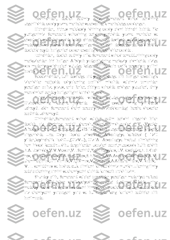 Beshinchidan,   dastlab   qadimiy   o`lka   Samarqand   vohasi   tarixining
urganilishida asosiy yozma manbalar va arxeologik manbalarga asoslangan.
Oltinchidan,   Bitiruv   malakaviy   ishining   asosiy   qismi   birinchi   bobida   fikr
yuritganimiz   Samarqand   vohasining   tarixini   yoritishda   yozma   manbalar   va
arxeologik manbalar asosida ko`rib chiqamiz.   Turli davrlarda xalqimizga tegishli
madaniyati   va   yashash   davri   o`rganilgan.   Ular   turli   davrlarga   taalluqli   bo`lib,
dastlabki paydo bo`lganlari asosan arxeologik o`rganishlar asosida . 
Ettinchidan,   dastlab qadimiy o`lka Samarqand vohasi tamaddunining asosiy
markazlaridan   biri   bo`lgan   Afrsiyob   yodgorligining   markaziy   qismlarida   o`ziga
xos   madaniyat   o`choqlari   vujudga   kelgan   bo`lib,   ko`p   asrlik   taraqqiyot   yo`lini
bosib o`tdi.
Sakkizinchidan,   turli   davrlarga   oid   yodgorliklarga   olib   borilgan   arxeologik
izlanishlar   natijasida   ashyolarning   topilishi   misolida   xalqimiz   tomonidan
yaratilgan   qofoz,   yozuv,   aniq   fanlar,   tibbiyot   sohasida   erishgan   yutuqlari,   diniy
marosimlari qanday bo`lganligini ko`rish mumkin. 
To`qqizinchidan, Samarqandda   vohasida   vujudga   kelgan   stivilizastiya
O`zbekistonning   kupgina   joylarida   miloddan   avvalgi   ming   yilliklarda
uchraydi.Lekin   Samarqand   shahri   taraqqiyoti   O`zbekistondagi   barcha   shaxarlar
taqdirida uchramaydi.     
O`ninchidan, Samarqand   vohasi   xalqlari   qadim   tarixini   o`rganish   bilan
dastlab   o`z   davrining   taniqli   sharqshunoslari,qadimshunoslari     V.L.Vyatkin
Afrasiyob   shaxar   xarobasini   (1925.1929.1930)   urgandi.Samarqand   shaxrini
o`rganishda   Urta   Osiyo   Davlat   universiteti   Arxeologiya   kafedrasi   (   1940
yildan,keyinchalik   TashGU,(O`zMU),   O`zFA     Arxeologiya   instituti   olimlarining
ham   hissasi   kattadir.Ushbu   dargohlardan   ustozlari   qatori,mutaxassis   bulib   etishib
B.A.Litvinskiy,V.M.Masson,V.I.Sarinidi,Yu.F.Buryakov,E.V.Rtveladze,B.D.Koch
nev,R.H.Suleymanov,A.A.Sagdullaev,S.B.Lunina,A.A.Asqarov,T.Mirsoatov,A.M
uhammadjonov,O`.Islomov,M.Qosimov,M.Juraqulov,A.Abduhamidov,M.Isoqov,
M.H.Isamiddinov va boshqa etuk olimlarni ko`rsatishimiz mumkin.Ularning ilmiy
tadqiqotlarining o`rnini va ahamiyatini alohida ko`rsatib o`tish lozim. 
Shunday qilib, Samarqand xalqlari tomonidan yaratilgan madaniyat nafaqat
Samarqand,   balki   jahon   stivilizastiyasining   qadimgi   durdonasi   sifatida   uning
madaniy  merosini   o`rganish   va   ularni   himoyalash   masalalari   bugungi   kunda   ham
o`z   ahamiyatini   yo`qotgani   yo`q   va   bu   borada   keng   ko`lamli   tadbirlar   olib
borilmoqda. 