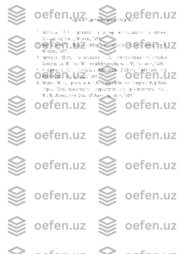 Foydalanilgan adabiyotlar ro`yhati
1. Бартольд   В.В.   Туркестан   в   эпоху   монгольского   нашествия.
Сочинение, том  I ,  Москва, 1963.
2. Бартольд   В.В.       Хафиз-и-Абру   и   его   сочинения.   Сочинение,   том   8 ,
Москва, 1973.
3. Буряков   Ю.Ф.,   Ташходжаев   Ш.С.   Историческая   топография
Самарканда  XI- нач. XIII вв. «Афрасиаб», вып. IV,  Ташкент, 1975.
4. Иневаткина   О.Н.   Цитадель   Афрасиаба   (Рабо ты   1977-1979   гг.).
ИМКУ, вып 18, Ташкент, 1983
5. Массон М.Е., Пугаченкова   Г.А. Шахрисябз при Тимуре и Улугбеке.
Труды   Среднеазиатского   Государственного   университета.   Вып.
XLIX ,  Археология Средней Азии. Ташкент, 1953. 