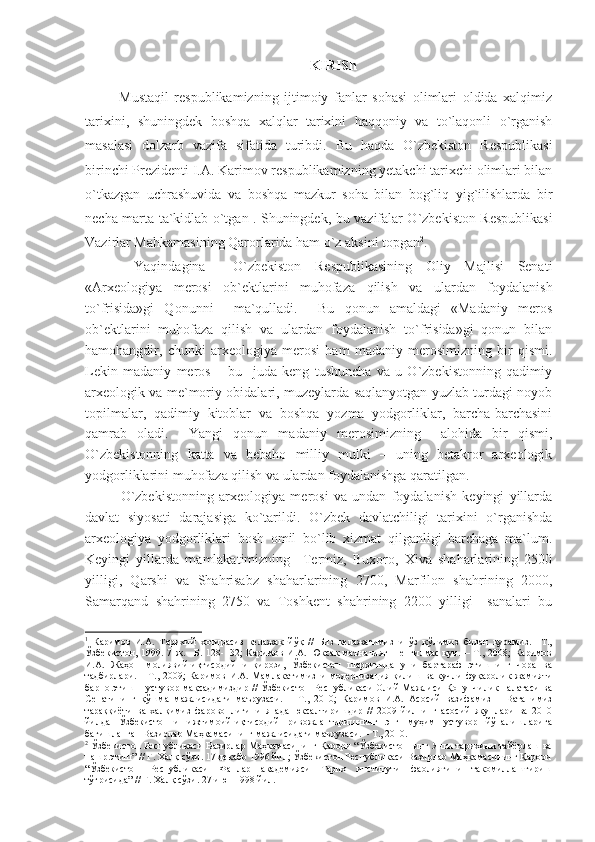 KIRISh
  Mustaqil   respublikamizning   ijtimoiy   fanlar   sohasi   olimlari   oldida   xalqimiz
tarixini,   shuningdek   boshqa   xalqlar   tarixini   haqqoniy   va   to`laqonli   o`rganish
masalasi   dolzarb   vazifa   sifatida   turibdi.   Bu   haqda   O`zbekiston   Respublikasi
birinchi Prezidenti I.A. Karimov respublikamizning yetakchi tarixchi olimlari bilan
o`tkazgan   uchrashuvida   va   boshqa   mazkur   soha   bilan   bog`liq   yig`ilishlarda   bir
necha marta ta`kidlab o`tgan 1
. Shuningdek, bu vazifalar O`zbekiston Respublikasi
Vazirlar Mahkamasining Qarorlarida ham o`z aksini topgan 2
.    
  Yaqindagina     O`zbekiston   Respublikasining   Oliy   Majlisi   Senati
«Arxeologiya   merosi   ob`ektlarini   muhofaza   qilish   va   ulardan   foydalanish
to`frisida»gi   Qonunni     ma`qulladi.     Bu   qonun   amaldagi   «Madaniy   meros
ob`ektlarini   muhofaza   qilish   va   ulardan   foydalanish   to`frisida»gi   qonun   bilan
hamohangdir,   chunki   arxeologiya   merosi   ham   madaniy   merosimizning   bir   qismi.
Lekin   madaniy   meros   –   bu     juda   keng   tushuncha   va   u   O`zbekistonning   qadimiy
arxeologik va me`moriy obidalari, muzeylarda saqlanyotgan yuzlab turdagi noyob
topilmalar,   qadimiy   kitoblar   va   boshqa   yozma   yodgorliklar,   barcha-barchasini
qamrab   oladi.     Yangi   qonun   madaniy   merosimizning     alohida   bir   qismi,
O`zbekistonning   katta   va   bebaho   milliy   mulki   –   uning   betakror   arxeologik
yodgorliklarini muhofaza qilish va ulardan foydalanishga qaratilgan. 
O`zbekistonning   arxeologiya   merosi   va   undan   foydalanish   keyingi   yillarda
davlat   siyosati   darajasiga   ko`tarildi.   O`zbek   davlatchiligi   tarixini   o`rganishda
arxeologiya   yodgorliklari   bosh   omil   bo`lib   xizmat   qilganligi   barchaga   ma`lum.
Keyingi   yillarda   mamlakatimizning     Termiz,   Buxoro,   Xiva   shaharlarining   2500
yilligi,   Qarshi   va   Shahrisabz   shaharlarining   2700,   Marfilon   shahrining   2000,
Samarqand   shahrining   2750   va   Toshkent   shahrining   2200   yilligi     sanalari   bu
1
  Каримов   И.А.   Тарихий   хотирасиз   келажак   йўқ   //   Биз   келажагимизни   ўз   қўлимиз   билан   қурамиз.   –Т.,
Ўзбекистон,   1999.   7   ж.   –Б.   128-132;   Каримов   И.А.   Юксак   маънавият   –   енгилмас   куч.   –   Т.,   2008;   Каримов
И.А.   Жаҳон   молиявий-иқтисодий   инқирози,   Ўзбекистон   шароитида   уни   бартараф   этишнинг   чора   ва
тадбирлари. – Т., 2009; Каримов И.А. Мамлакатимизни модернизация қилиш ва кучли фуқаролик жамияти
барпо этиш – устувор мақсадимиздир // Ўзбекистон Республикаси Олий Мажлиси Қонунчилик палатаси ва
Сенатининг   қўшма   мажлисидаги   маърузаси.   –   Т.,   2010;   Каримов   И.А.   Асосий   вазифамиз   –   Ватанимиз
тараққиёти   ва   халқимиз   фаровонлигини   янада   юксалтиришдир   //   2009   йилнинг   асосий   якунлари   ва   2010
йилда   Ўзбекистонни   ижтимоий-иқтисодий   ривожлантиришнинг   энг   муҳим   устувор   йўналишларига
бағишланган Вазирлар Маҳкамасининг мажлисидаги маърузаси. – Т., 2010.
2
 Ўзбекистон Республикаси Вазирлар Маҳкамасининг Қарори “Ўзбекистоннинг Янги тарихини тайёрлаш ва
нашр этиш” // Г. Халқ сўзи. 17 декабр 1996 йил; Ўзбекистон Республикаси Вазирлар Маҳкамасининг Қарори
“Ўзбекистон   Республикаси   Фанлар   академияси   Тарих   институти   фаолиятини   такомиллаштириш
тўғрисида” // Г. Халқ сўзи. 27 июн 1998 йил. 