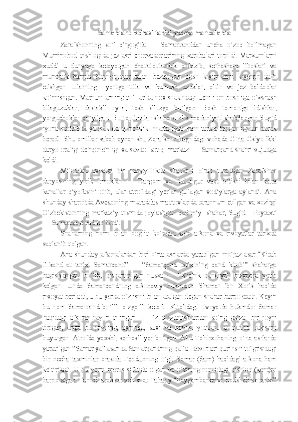 Samarqand vohasi tarixi yozma manbalarda
Zarafshonning   so`l   qirgogida   —   Samarqanddan   uncha   o`zoq   bo`lmagan
Muminobod qishlogida jez asri chorvadorlarining xarobalari topildi. Marxumlarni
xuddi   u   dunyoga   ketayotgan   chaqaloqlardek   o`tkizib,   serhasham   liboslari   va
munchok   hamda   taqinchoqlar   bilan   bezatilgan   bosh   kiyimlarini   kiydirib   dafn
etishgan.   Ularning     yoniga   tilla   va   kumush   uzuklar,   oltin   va   jez   baldoqlar
ko`mishgan. Marhumlarning qo`llarida nov shaklidagi uchi ilon boshliga o`xshash
bilaguzuklar,   dastakli   oyna,   tosh   sibizga   bo`lgan.   Bosh   tomoniga   idishlar,
yorguchoklar qo`yilgan. Bu topilmalar shaharsozlik madaniyati shakllangan Sug`d
iyona hududida  yuqsak  dehqonchilik   madaniyati   ham  tarkib  topganligidan  darak
beradi. Shu omillar sabab aynan shu Zarafshon bagridagi vohada O`rta Osiyo ikki
daryo oraligi dehqonchiligi va savdo  sotiq  markazi — Samarqand shahri vujudga
keldi.
Miloddan   avvalgi   bir   mingyillikda   shaharni   o`rab   turadigan   Zarafshon
daryosining   yirik   irmoklari   —   Dargom   va   Bulungur   vaqt   o`tishi   bilan   katta
kanallar   qiyofasini   olib,   ular   atrofidagi   yerlar   gullagan   vodiylarga   aylandi.   Ana
shunday sharoitda Avestoning muqaddas maqtovlarida tarannum etilgan va xozirgi
O`zbekistonning   markaziy   qismida   joylashgan   qadimiy     shahar,   Sug`d       Poytaxti
— Samarqand qad ko`tardi.
Shaharning   nomi   bilan   bogliq   ko`pdan-ko`p   afsona   va   rivoyatlar   tarixda
saqlanib qolgan.
Ana   shunday   afsonalardan   biri   o`rta   asrlarda   yaratilgan   mo`jaz   asar   “Kitab
fi-kand   at   tarixi   Samarqand”   —   “Samarqand   tarixining   qand   kitobi”   shaharga
bagishlangan   bo`lib,   qisqartirilgan   nusxa   —   “Kichik   qandiya”   bizgacha   yetib
kelgan.   Unda   Samarqandning   afsonaviy   hukmdori   Shamar   ibn   Xoris   haqida
rivoyat beriladi, u bu yerda o`z ismi bilan atalgan degan shahar barpo etadi. Keyin
bu   nom   Samarqand   bo`lib   o`zgarib   ketadi.   Kitobdagi   rivoyatda   hukmdor   Samar
haqidagi   afsona   bayon   qilingan.   U   o`zoq   izlanishlardan   so`ng   go`zal   bir   joyni
topgan,   unga   bu   joyning,   ayniqsa,   suvi   va   havosi   yoqqan.   U   quduq   qazishni
buyurgan. Atrofda yaxshi, serhosil yer bo`lgan. Abu Tohirxohaning o`rta asrlarda
yaratilgan “Samariya” asarida Samarqandning qal`a- devorlari qurilishi to`grisidagi
bir   necha   taxminlar   orasida   Feridunning   o`gli   Samar   (Sam)   haqidagi   afsona   ham
keltiriladi. U bu yerni meros sifatida olgan va o`zining nomidagi qishloq (kent)ni
barpo ztgan. Taniqli arab tarixchisi at-Tabariy “Paygambarlar va podshohlar tarixi” 