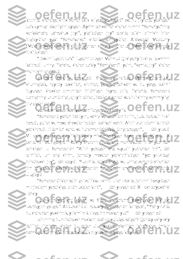 kitobida   shaharga   shox   Samar   asos   solganligi,   “qand”   esa   bu   joylarda   yashagan
turk   aymogi   ekanligini   aytgan.   Ayrim   tarixchilar   shahar   nomini   “Samariya”ning
sankskritcha   uchrashuv   joyi”,   yigiladigan   joy”   tarzida   talkin   qilinishi   bilan
boglaydilar   yoki   “Samarkansa”   sifatida   tariflaydilar.   Aleksandr   Maqduniy
(Makedonskiy) shaharni istilo qilgandan so`ng yunonlar uni “Maroqanda”deb atay
boshlashgan.
“Devoni lugatit-turk”  lugatini to`zgan Mahmud Qoshgariy boshqa  taxminni
keltiradi.   Uning   fikricha,   shahar   turkiy   “Semizkent”.   ya`ni,   “semiz,   joy”   shahar
ma`nosini anglatadi.
Bu   ham   tasodifiy   emas   edi.   Shaharning   nafaqat   afsonaviy   ta`riflari,
shuningdek,   hayotiy   tavsiflari,   shoirlar,   geograf,   tarixchi   va   bu   yerga   tashrif
buyurgan   shaxslar   tomonidan   bildirilgan   hayrat   to`la   fikrlarida   Samarqand
tuprogining unumdorligi, ajoyib tabiati, betakror san`ati va aholisining samimiyligi
o`z aksini topgan.
Turli davrlarda bildirilgan ta`riflarga quloq tutaylik:
“Samarqand  yerlari  bepoyon,  semiz   va  unumdor   bo`lib,  juda  barakali  hosil
beradi,   gullar   va   meva-chevalar   haddan   tashkari   serob.   Aholi   zur   otlarni   ko`plab
yetishtiradi. Odamlari  sanat  va hunarmandchilikda dong taratgan”, — deb yozadi
VII asrda yashagan xitoylik buddaviy missioner Syuan Szyan o`z kundaligida.   X
asr taniqli arab geografi Istaxriy Sharqning juda ko`p mamlakatlari bilan yaqindan
tanishgan.   U   Samarqandni   “Alloh   yaratgan   eng   suyuqli   yurtlardan   biri”,   deb
ta`riflab,   uni   eng   shirin,   jannatiy   mevalar   yetishtiriladigan   “yer   yo`zidagi
rohatbaxsh   joy”,   deb   ataydi.   Yuqorida   ta`kidlangan   va   uning   zamondoshlaridan
biri   bo`lgan   at-Tabariy   esa   Samarqandni   “musulmon   amirlarining   bogi”   sifatida
uluglaydi.
“Samarqandliklar   kalbi  go`zallikka  oshno.  Ular   orasida   jahonni  bezaydigan
mo`jizalarni yaratishga qodir ustalar ko`p”, — deb yozgan edi XII asr taryaxchisi
Idrisiy.
Juda   ko`p   yurtlarni   kezgan   va   Sharq   shaharlarini   tasvirlagan     XV   asr
ozarbayjon  geografi  Abdurashid  al-Bakuviy   Samarqandni  ko`rgach,  “Yer   yo`zida
bu shahardan yaxshirok, yokimlirok o`zga bir maskan yuq” — deb yozgan edi.
Jahonning bu rohatbaxsh maskani qachon vujudga kelgan? Qanday ashyoviy
dalillar   olimlarga   shahar   bu   qadar   ulug   yoshda   ekanligin   isbotlashga   imkon
bermoqda? Uning ko`hna tarixida ilk poydevor  qayerga ko`yilgan? 