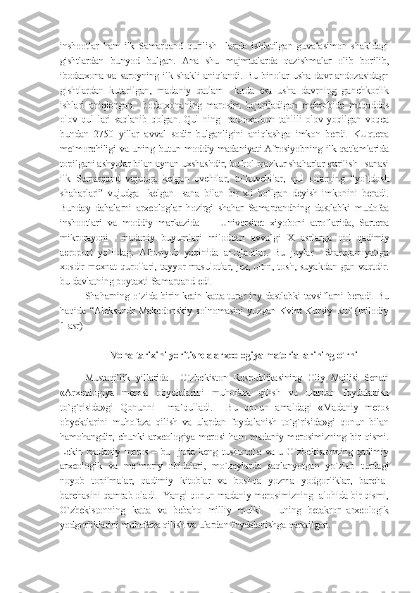 inshootlar   ham   ilk   Samarqand   qurilish     larida   ishlatilgan   guvalasimon   shakldagi
gishtlardan   bunyod   bulgan.   Ana   shu   majmualarda   qazishmalar   olib   borilib,
ibodatxona  va   saroyning   ilk  shakli   aniqlandi.   Bu   binolar   usha   davr   andozasidagn
gishtlardan   kutarilgan,   madaniy   qatlam     larda   esa   usha   davrning   ganchkorlik
ishlari   aniqlangan.   Ibodatxonaning   marosim   bajariladigan   mehrobida   muqaddas
olov   qul   lari   saqlanib   qolgan.   Qul   ning     radioxarbon   tahlili   olov   yoqilgan   voqea
bundan   2750   yillar   avval   sodir   bulganligini   aniqlashga   imkon   berdi.   KUqtepa
me`morchiligi  va uning butun moddiy madaniyati  Afrosiyobning ilk qatlamlarida
topilgani ashyolar bilan aynan uxshashdir, bu hol mazkur shaharlar qurilish   sanasi
ilk   Samarqand   vujudga   kelgan   ovchilar,   to`kuvchilar,   qul   ollarning   “yo`ldosh
shaharlari”   vujudga     kelgan     sana   bilan   bir   xil   bo`lgan   deyish   imkonini   beradi.
Bunday   dahalarni   arxeologlar   hozirgi   shahar   Samarqandning   dastlabki   mudofaa
inshootlari   va   moddiy   markazida   —   Universitet   xiyoboni   atroflarida,   Sartepa
mikrorayoni     madaniy   buyumlari   miloddan   avvalgi   Х   asrlarga   oid   qadimiy
aeroport   yo`lidagi   Afrosiyob   yaqinida   aniqladilar.   Bu   joylar     Sharqjamiyatiga
xosdir  mexnat  qurollari, tayyor  masulotlar, jez, oltin, tosh, suyakdan  gan vaqtdir.
bu davlatning poytaxti Samarqand edi. 
Shaharning o`zida birin-ketin katta turar joy dastlabki tavsiflarni beradi. Bu
haqida   “Aleksandr   Makedonskiy   solnomasini   yozgan   Kvint   Kursiy   Ruf   (milodiy
1-asr)
Voha tarixini yoritishda arxeologiya materiallarining o`rni
Mustaqillik   yillarida     O`zbekiston   Respublikasining   Oliy   Majlisi   Senati
«Arxeologiya   merosi   obyektlarini   muhofaza   qilish   va   ulardan   foydalanish
to`g`risida»gi   Qonunni     ma`qulladi.     Bu   qonun   amaldagi   «Madaniy   meros
obyektlarini   muhofaza   qilish   va   ulardan   foydalanish   to`g`risida»gi   qonun   bilan
hamohangdir,   chunki   arxeologiya   merosi   ham   madaniy   merosimizning   bir   qismi.
Lekin   madaniy   meros   –   bu     juda   keng   tushuncha   va   u   O`zbekistonning   qadimiy
arxeologik   va   me`moriy   obidalari,   mo`zeylarda   saqlanyotgan   yo`zlab   turdagi
noyob   topilmalar,   qadimiy   kitoblar   va   boshqa   yozma   yodgorliklar,   barcha-
barchasini qamrab oladi.  Yangi qonun madaniy merosimizning  alohida bir qismi,
O`zbekistonning   katta   va   bebaho   milliy   mulki   –   uning   betakror   arxeologik
yodgorliklarini muhofaza qilish va ulardan foydalanishga qaratilgan.  