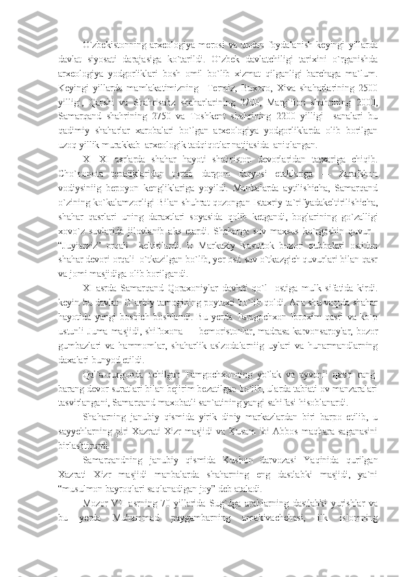 O`zbekistonning   arxeologiya   merosi   va   undan   foydalanish   keyingi   yillarda
davlat   siyosati   darajasiga   ko`tarildi.   O`zbek   davlatchiligi   tarixini   o`rganishda
arxeologiya   yodgorliklari   bosh   omil   bo`lib   xizmat   qilganligi   barchaga   ma`lum.
Keyingi   yillarda   mamlakatimizning     Termiz,   Buxoro,   Xiva   shaharlarining   2500
yilligi,   Qarshi   va   Shahrisabz   shaharlarining   2700,   Marg`ilon   shahrining   2000,
Samarqand   shahrining   2750   va   Toshkent   shahrining   2200   yilligi     sanalari   bu
qadimiy   shaharlar   xarobalari   bo`lgan   arxeologiya   yodgorliklarda   olib   borilgan
uzoq yillik murakkab  arxeologik tadqiqotlar natijasida  aniqlangan.
X—XI   asrlarda   shahar   hayoti   shahriston   devorlaridan   tatxariga   chiqib.
Cho`ponota   tepaliklaridan   tortib   dargom   daryosi   etaklariga   —   Zarafshon
vodiysiniig   bepoyon   kengliklariga   yoyildi.   Manbalarda   aytilishicha,   Samarqand
o`zining ko`kalamzorligi Bilan shuhrat qozongan Istaxriy ta`rifyadakeltirilishicha,
shahar   qasrlari   uning   daraxtlari   soyasida   qolib   ketgandi,   boglarining   go`zalligi
xovo`z   suvlarida   jilovlanib   aks   etardi.   Shaharga   suv   maxsus   ko`rgoshin   quvur   -
“Juyiarziz”   orqali     keltirilardi.   U   Markaziy   Rasuttok   bozori   qubbalari   ostidan
shahar devori orqali  o`tkazilgan bo`lib, yer osti suv o`tkazgich quvurlari bilan qasr
va jomi masjidiga olib borilgandi.
XI   asrda   Samarqand   Qoraxoniylar   davlati   qo`l     ostiga   mulk   sifatida   kirdi.
keyin bu davlat- G`arbiy tamogining poytaxti bo`lib qoldi. Ana shu vaqtda shahar
hayotida   yangi   bosqich   boshlandi.   Bu   yerda   Tamgochxon   Ibroxim   qasri   va   ko`p
ustunli  Juma masjidi, shifoxona — bemoristonlar, madrasa  karvonsaroylar, bozor
gumbazlari   va   hammomlar,   shaharlik   aslzodalarniig   uylari   va   hunarmandlarning
daxalari bunyod etildi.
Qal`a-qurgonda   ochilgan   Tamgochxonning   yo`lak   va   ayvonli   qasr i   rang-
barang devor suratlari bilan bejirim bezatilgan bo`lib, ularda tabiati ov manzaralari
tasvirlangani, Samarqand maxobatli san`atining yangi sahifasi hisoblanardi.
Shaharning   janubiy   qismida   yirik   diniy   markazlardan   biri   barpo   etilib,   u
sayyehlarning   piri   Xazrati   Xizr   masjidi   va   Kusam   ibi   Abbos   maqbara-saganasini
birlashtirardi.
Samarqandning   janubiy   qismida   Kushon   darvozasi   Yaqinida   qurilgan
Xazrati   Xizr   masjidi   manbalarda   shaharning   eng   dastlabki   masjidi,   ya`ni
“musulmon bayroqlari saqlanadigan joy” deb ataladi.
Mozor   VII   asrning   70-yillarida   Sug`dga   arablarning   dastlabki   yurishlar   va
bu   yerda   Muhammad   paygambarning   amakivachchasi,   ilk   islomning 