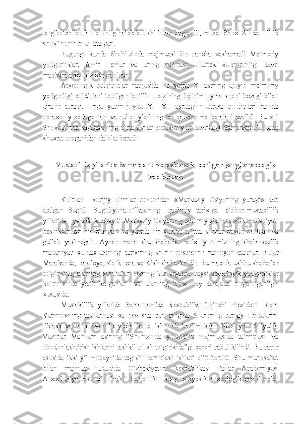 targibotchilaridan biriniig halok bulishi bilan boglanib, mozor Shoxi Zinda –Tirik
shox” nomi bilan atalgan.
Bugungi   kunda   Shohi-zinda   majmuasi   bir   qancha   xashamatli   Me`moriy
yodgorliklar,   Amir   Temur   va   uning   nabirasi   Ulutbek   xUqmronligi   davri
maqbaralarini o`z ichiga olgan.
Arxeologik   tadqiqotlar   natijasida   bu   yerda   XI   asrning   ajoyib   me`moriy
yodgorligi   qoldiqlari   topilgan   bo`lib   u   o`zining   bejirim   uyma   sopol   bezagi   bilan
ajralib   turadi.   Unga   yaqin   joyda   XI—XII   asrdagi   madrasa   qoldiqlari   hamda
qoraxoniy   zodagonlari   va   ruhoniylarining   bir   qancha   maqbaralari   topildi.   Bu   xol
Shoxi   Zinda   saganasining   o`rta   asrlar   qoraxoniylar   davridagi   Samarqandda   katta
shuxrat topganidan dalolat beradi.
Mustaqillik yillarida Samarqand vohasida olib borilgan yangi arxeologik
tadqiqotlar.
Ko`plab     xorijiy   olimlar   tomonidan   «Markaziy   Osiyoning   yuragi»   deb
atalgan    Sug`d  –  Sug`diyona  o`lkasining      qadimiy    tarixiga       e`tibor   mustaqillik
yillarida   yanada kuchaydi. Markaziy Osiyoning qadimiy shaharsozlik madaniyati
beshiklaridan   hisoblangan   bu   yurtda   bir   vaqtda   to`rtta   shahar   paydo   bo`lgan   va
gullab   yashnagan.   Aynan   mana   shu   shaharlar   tarixi   yurtimizning   shaharsozlik
madaniyati   va   davlatchiligi   tarixining   shonli   bosqichini   namoyon   etadilar.   Bular
Marakanda, Basileya, Ko`k-tepa va Kish shaharlaridir. Bu maqola ushbu shaharlar
to`g`risida, ularning xarobalari bizning kunlargacha qaysi arxeologik yodgorliklar
ko`rinishida   yetib   kelganlar     va   ularning   tarixi   qay   darajada   o`rganilganligii
xususida.
Mustakillik   yillarida   Samarqandda   Respublika   birinchi   Prezideni   Islom
Karimovning   tashabbusi   va   bevosita   rahbarligida   Sharqning   tarixiy   obidalarini
tiklash   va   ta`mirlash   bo`yicha   katta   ish   olib   borilmokda.   2004   yil   16   iyulda
Vazirlar   Mahham   asining   “Shohizinda   yodgorlik   majmuasida   ta`mirlash   va
obodonlashtirish ishlarini tashkil qilish to`g`risida”gi qarori qabul kilindi.  Bu qaror
asosida   ikki   yil   mobaynida   tegishli   tamirlash   ishlari   olib   borildi.   Shu   munosabat
bilan   majmua   hududida   O`zbekiyeton   Respublikasi   Failar   Aqademiyasi
Arxeologiya   instituti   olimlari   tomonidan   keng   mikyosda   arxeologik   qazishmalar 