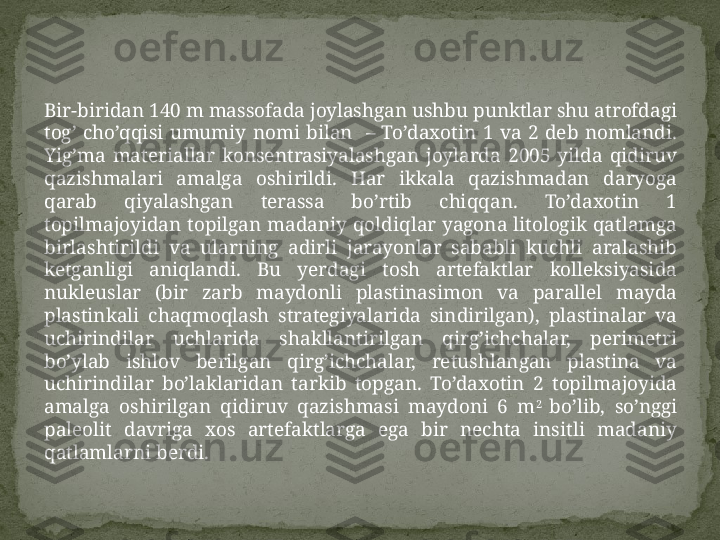 Bir-biridan 140 m massofada joylashgan ushbu punktlar shu atrofdagi 
tog’  cho’qqisi  umumiy  nomi  bilan    –  To’daxotin  1  va  2  deb  nomlandi. 
Yig’ma  materiallar  konsentrasiyalashgan  joylarda  2005  yilda  qidiruv 
qazishmalari  amalga  oshirildi.  Har  ikkala  qazishmadan  daryoga 
qarab  qiyalashgan  terassa  bo’rtib  chiqqan.  To’daxotin  1 
topilmajoyidan topilgan madaniy qoldiqlar yagona litologik qatlamga 
birlashtirildi  va  ularning  adirli  jarayonlar  sababli  kuchli  aralashib 
ketganligi  aniqlandi.  Bu  yerdagi  tosh  artefaktlar  kolleksiyasida 
nukleuslar  (bir  zarb  maydonli  plastinasimon  va  parallel  mayda 
plastinkali  chaqmoqlash  strategiyalarida  sindirilgan),  plastinalar  va 
uchirindilar  uchlarida  shakllantirilgan  qirg’ichchalar,  perimetri 
bo’ylab  ishlov  berilgan  qirg’ichchalar,  retushlangan  plastina  va 
uchirindilar  bo’laklaridan  tarkib  topgan.  To’daxotin  2  topilmajoyida 
amalga  oshirilgan  qidiruv  qazishmasi  maydoni  6  m 2 
bo’lib,  so’nggi 
paleolit  davriga  xos  artefaktlarga  ega  bir  nechta  insitli  madaniy 
qatlamlarni berdi.  