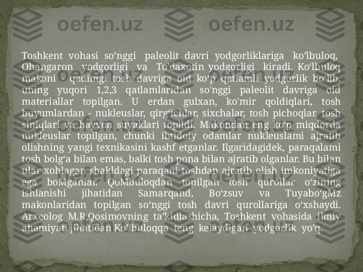 Toshkent  vohasi  so’nggi   paleolit  davri  yodgorliklariga   ko’lbuloq,  
Ohangaron    yodgorligi    va    To’daxotin  yodgorligi    kiradi.  Ko‘lbuloq 
makoni  -  qadimgi  tosh  davriga  oid  ko‘p  qatlamli  yodgorlik  bo‘lib, 
uning  yuqori  1,2,3  qatlamlaridan  so'nggi  paleolit  davriga  oid 
materiallar  topilgan.  U  erdan  gulxan,  ko'mir  qoldiqlari,  tosh 
buyumlardan  -  nukleuslar,  qirg‘ichlar,  sixchalar,  tosh  pichoqlar,  tosh 
siniqlari  va  hayvon  suyaklari  topildi.  Makondan  eng  ko‘p  miqdorda 
nukleuslar  topilgan,  chunki  ibtidoiy  odamlar  nukleuslami  ajratib 
olishning  yangi  texnikasini  kashf  etganlar.  Ilgaridagidek,  paraqalami 
tosh bolg‘a bilan emas, balki tosh pona bilan ajratib olganlar. Bu bilan 
ular  xohlagan  shakldagi  paraqani  toshdan  ajratib  olish  imkoniyatiga 
ega  boMganlar.  QoMbuloqdan  topilgan  tosh  qurollar  o‘zining 
ishlanishi  jihatidan  Samarqand,  Bo‘zsuv  va  Tuyabo‘gMz 
makonlaridan  topilgan  so‘nggi  tosh  davri  qurollariga  o‘xshaydi. 
Arxeolog  M.R.Qosimovning  ta’kidlashicha,  Toshkent  vohasida  ilmiy 
ahamiyati jihatidan Ko’lbuloqqa  teng  kelaydigan  yodgorlik  yo’q. 