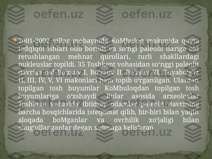 
2001-2002  yillar  mobaynida  KoMbuloq  makonida  qayta 
tadqiqot  ishlari  olib  borildi  va  so‘ngi  paleolit  dariga  oid 
retushlangan  mehnat  qurollari,  turli  shakllardagi 
nukleuslar topildi. 35 Toshkent vohasidan so‘nggi paleolit 
davriga  oid  Bo‘zsuv  I,  Bo‘zsuv  II,  Bo'zsuv  VI,  Tuyabo‘g‘iz 
И,  III,  IV,  V,  VI  makonlari  ham  topib  o‘rganilgan.  Ulardan 
topilgan  tosh  buyumlar  KoMbuloqdan  topilgan  tosh 
buyumlariga  o‘xshaydi.  Bular  asosida  arxeologlar 
Toshkent  vohasida  ibtidoiy  odamlar  paleolit  davrining 
barcha bosqichlarida isteqomat qilib, bir-biri bilan yaqin 
aloqada  boMganlar  va  ovchilik  xo‘jaligi  bilan 
shug‘ullanganlar degan xulosaga kelishgan 