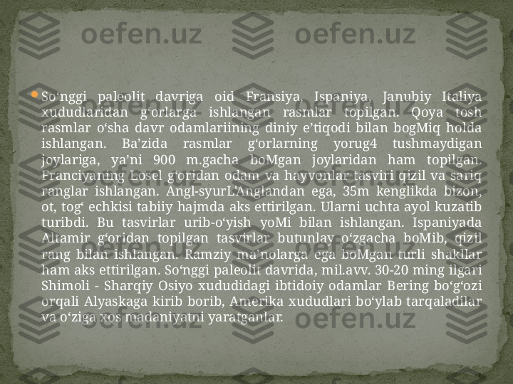 
So‘nggi  paleolit  davriga  oid  Fransiya,  Ispaniya,  Janubiy  Italiya 
xududlaridan  g‘orlarga  ishlangan  rasmlar  topilgan.  Qoya  tosh 
rasmlar  o‘sha  davr  odamlariining  diniy  e’tiqodi  bilan  bogMiq  holda 
ishlangan.  Ba’zida  rasmlar  g‘orlarning  yorug4  tushmaydigan 
joylariga,  ya’ni  900  m.gacha  boMgan  joylaridan  ham  topilgan. 
Franciyaning  Losel  g‘oridan  odam  va  hayvonlar  tasviri  qizil  va  sariq 
ranglar  ishlangan.  Angl-syurL'Anglandan  ega,  35m  kenglikda  bizon, 
ot,  tog‘  echkisi  tabiiy  hajmda  aks  ettirilgan.  Ularni  uchta  ayol  kuzatib 
turibdi.  Bu  tasvirlar  urib-o‘yish  yoMi  bilan  ishlangan.  Ispaniyada 
Altamir  g‘oridan  topilgan  tasvirlar  butunlay  o‘zgacha  boMib,  qizil 
rang  bilan  ishlangan.  Ramziy  ma’nolarga  ega  boMgan  turli  shakllar 
ham  aks  ettirilgan.  So‘nggi  paleolit  davrida,  mil.avv. 30-20  ming  ilgari 
Shimoli  -  Sharqiy  Osiyo  xududidagi  ibtidoiy  odamlar  Bering  bo‘g‘ozi 
orqali  Alyaskaga  kirib  borib,  Amerika  xududlari  bo‘ylab  tarqaladilar 
va o‘ziga xos madaniyatni yaratganlar.  