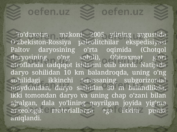   To’daxotin    makoni-  2005  yilning  avgustida 
O’zbekiston-Rossiya  paleolitchilar  ekspedisiyasi 
Paltov  daryosining  o’rta  oqimida  (Chotqol 
daryosining  o’ng  sohili),  Obiraxmat  g’ori 
atroflarida  tadqiqot  ishlarini  olib  bordi.  Natijada 
daryo  sohilidan  10  km  balandroqda,  uning  o’ng 
sohilidagi  ikkinchi  terassaning  subgorizontal 
maydonidan,  daryo  sathidan  30  m  balandlikda, 
ikki  tomondan  daryo  va  uning  chap  o’zani  bilan 
ajralgan,  dala  yo’lining  qayrilgan  joyida  yig’ma 
arxeologik  materiallarga  ega  ikkita  punkt 
aniqlandi.  