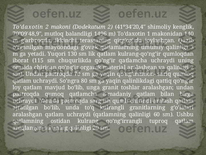 To’d a x ot in   2   makoni  (Dodekatыm  2)   (41º34′20,4″  shimoliy  kenglik, 
70º09′48,9″,  mutloq  balandligi  1496  m)  To’daxotin  1  makonidan  140 
m  g’arbroqda,  ikkinchi  terassaning  qirg’og’ida  joylashgan.  Qazib 
o’rganilgan  maydondagi  g’ovak  qatlamlarning  umumiy  qalinligi  3 
m  ga  yetadi.  Yuqori  130  sm  lik  qatlam  kulrang-qo’ng’ir  qumloqdan 
iborat  (115  sm  chuqurlikda  qo’ng’ir  qatlamcha  uchraydi  uning 
orasida  chirigan  qo’ng’ir  organik  material  aralashgan  va  qalinligi  2 
sm).  Undan  pastroqda  70  sm  ga  yaqin  qo’ng’irsimon-  sariq  qumloq 
qatlam uchraydi. So’ngra 80 sm ga yaqin qalinlikdagi qattiq qo’ng’ir 
loy  qatlam  mavjud  bo’lib,  unga  granit  toshlar  aralashgan;  undan 
pastroqda  qumoq  qatlamcha  8-madaniy  qatlam  bilan  birga 
uchraydi.  Yanada  pastroqda  sarg’ish  qumli  chirindi  aralash  qatlam 
ajratilgan  bo’lib,  unda  to’q  kulrangli  granitlarning  g’o’lalari 
aralashgan  qatlam  uchraydi  (qatlamning  qalinligi  60  sm).  Ushbu 
qatlamning  ostidan  kulrang  qo’ng’irrangli  tuproq  qatlam 
aniqlangan va uning qalinligi 20 sm.  