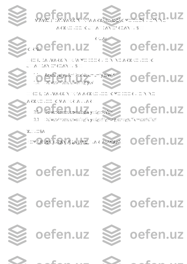 MAVZU:  DALVARZINTEPA ARXEOLOGIK YODGORLIGINING
ARXEOLOGIK JIHATDAN O’RGANILISHI
REJA:
KIRISH
I BOB. DALVARZINTEPA YODGORLIGINING ARXEOLOGIK 
JIHATDAN O’RGANILISHI
1.1. Arxeologiya fani haqida umumiy tavsif
1.2. Dalvarzintepa arxeologiyasi
II BOB.  DALVARZINTEPA ARXEOLOGIK YODGORLIGINING 
ARXEOLOGIK MATERIALLARI
2.1      Dalvarzintepa arxeologik yodgorliklari
2.2      Dalvarzintepa arxeologik yodgorligining etnografik materiallari
XULOSA
FOYDALANILGAN ADABIYOTLAR RO’YXATI 