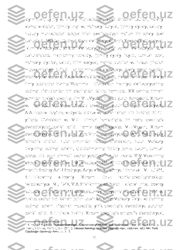 kiyim-bosh,   uy-joy   va   oilaviy   munosabatlari,   ishlab   chiqarish   usullari,   maishiy
xizmat   vositalari,   ijtimoiy   ongi   va   ma’naviy   dunyosi,   ijtimoiy-siyosiy,   axloqiy-
huquqiy   munosabatlari   darajasi   bilan   tavsiflanadigan   ma’lum   bir   tarixiy   davr
tushuniladi. Masalan, Qadimgi Sharq sivilizatsiyasi, Antik Yevropa sivilizatsiyasi,
Islom   sivilizatsiyasi,   Xristian   sivilizatsiyasi,   hozirgi   zamon   sivilizatsiyasi   kabi
tushunchalarda   insonlarning   iqtisodiy,   ijtimoiy-siyosiy   hayoti,   turmush   tarzi,
ma’naviy   qiyofasi,   axloqi,   bilim   saviyasi,   mehnat   qurollari   va   hokazo   jihatlari
mujassamlashgan   bo’ladi.   Har   bir   mintaqada   sivilizatsiya   davriy   nuqtai   nazardan
ertaroq   yoki   kechroq,   o’ziga   xos   shaklda   shakllanib,   rivojlanib   borgan.   Tarixiy,
ilmiy   tadqiqotlar   bizning   Vatanimiz   -   O’zbekiston   insoniyat   sivilizatsiyasining
qadimgi   o’choqlaridan   biri   ekanligidan   dalolat   bermoqda.   XX   asrning   birinchi
yarmidan   boshlab   arxeolog  olim   V.L.Vyatkin   boshliq   guruh   Samarqand,   Xorazm
va   Termizda,   M.E.Masson   boshliq   arxeologlar   guruhi   Ohangaron   vodiysida,
A.A.Potapov   Farg’ona   vodiysida   qidiruv   va   qazish   ishlari   olib   bordilar.   30-40-
yillarda   O’zbekiston   va   MDH   olimlari   hamkorligida   bir   necha   arxeologik
ekspeditsiyalar   tashkil   etildi.   Termiz   ekspeditsiyasiga   M.E.Masson,   Xorazm
ekspeditsiyasiga   S.P.Tolstov,   Zarafshon   ekspeditsiyasiga   A.Yu.Yakubovskiy
rahbarlik   qildilar.   Bular   tomonidan   nafaqat   O’zbekiston,   butun   Markaziy
Osiyoning   qadimgi   tarixini,   ajdodlarimizning   ibtidoiy   jamoa   tuzumi,   turmush
tarziga   oid   qator   qimmatli   asarlar   yaratilgan 6
.   Bular   orasida   V.M.Massonning
«Strana   tisyachi   gorodov»   -   M.,   «Nauka»,   1966,   A.P.Okladnikovning   «Paleolit   i
mezolit Sredney Azii / Srednyaya Aziya v epoxu kamnya i bronz ы » - M.-L.,1966,
S.P.Tolstovning   «Drevniy   Xorezm.   Op ы t   istoriko-arxeologicheskogo
issledovaniya»   -M.,   1948,   V.A.Shishkinning   «Afrasiab   -   sokrovi щ nitsa   drevney
kultur ы »   -   T.,   «Fan,   1966,   «Arxetekturn ы e   pamyatniki   Buxar ы »   -T.,   1936   va
boshqa   asarlar   bor.Ikkinchi   jahon   urushidan   so’ng   Markaziy   Osiyo   xalqlarining
qadimgi   tarixini   o’rganish   maqsadida   yirik   arxeologik   ekspeditsiya   guruhlari
tashkil   etildi.   S.P.Tolstov   boshliq   Xorazm   arxeologik-etnografik   ekspeditsiyasi,
6
   Stiles, Daniel (1977).  "Ethnoarchaeology: A Discussion of Methods and Applications".   Man .   12   (1):  87–89.  
  David, Nicholas; Kramer, Carol (2001).   Ethnoarchaeology in action   (Digitally repr., with corr.   ed.). New York: 
Cambridge University Press . pp.   9-12 .
11 