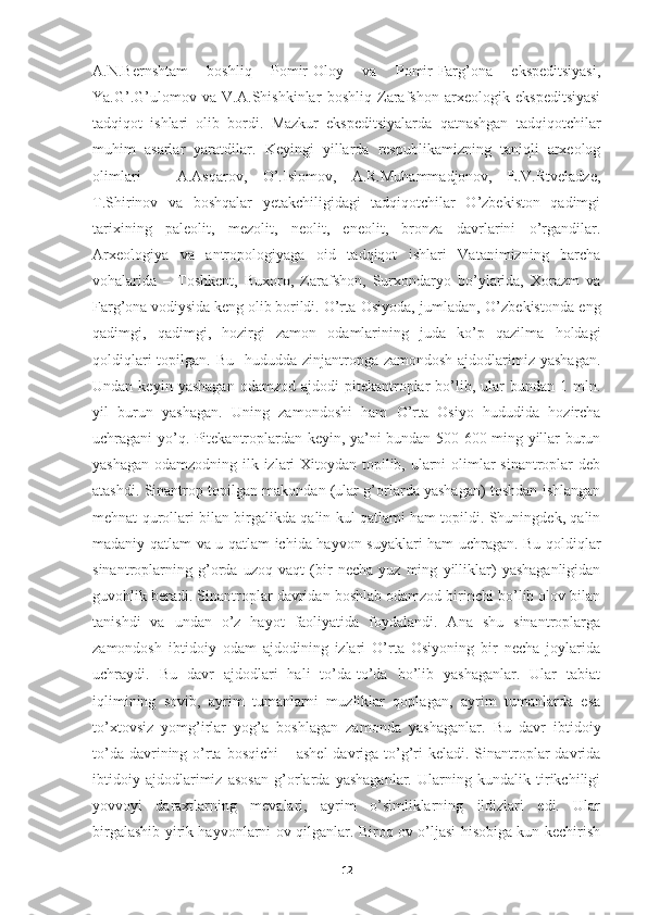 A.N.Bernshtam   boshliq   Pomir-Oloy   va   Pomir-Farg’ona   ekspeditsiyasi,
Ya.G’.G’ulomov   va   V.A.Shishkinlar   boshliq   Zarafshon   arxeologik   ekspeditsiyasi
tadqiqot   ishlari   olib   bordi.   Mazkur   ekspeditsiyalarda   qatnashgan   tadqiqotchilar
muhim   asarlar   yaratdilar.   Keyingi   yillarda   respublikamizning   taniqli   arxeolog
olimlari   -   A.Asqarov,   O’.Islomov,   A.R.Muhammadjonov,   E.V.Rtveladze,
T.Shirinov   va   boshqalar   yetakchiligidagi   tadqiqotchilar   O’zbekiston   qadimgi
tarixining   paleolit,   mezolit,   neolit,   eneolit,   bronza   davrlarini   o’rgandilar.
Arxeologiya   va   antropologiyaga   oid   tadqiqot   ishlari   Vatanimizning   barcha
vohalarida   –   Toshkent,   Buxoro,   Zarafshon,   Surxondaryo   bo’ylarida,   Xorazm   va
Farg’ona vodiysida keng olib borildi.   O’rta Osiyoda, jumladan, O’zbekistonda eng
qadimgi,   qadimgi,   hozirgi   zamon   odamlarining   juda   ko’p   qazilma   holdagi
qoldiqlari  topilgan. Bu    hududda zinjantropga  zamondosh ajdodlarimiz yashagan.
Undan  keyin  yashagan  odamzod  ajdodi  pitekantroplar   bo’lib,  ular   bundan  1  mln.
yil   burun   yashagan.   Uning   zamondoshi   ham   O’rta   Osiyo   hududida   hozircha
uchragani yo’q. Pitekantroplardan keyin, ya’ni bundan 500-600 ming yillar burun
yashagan odamzodning ilk izlari  Xitoydan topilib, ularni olimlar  sinantroplar deb
atashdi. Sinantrop topilgan makondan (ular g’orlarda yashagan) toshdan ishlangan
mehnat qurollari bilan birgalikda qalin kul qatlami ham topildi. Shuningdek, qalin
madaniy qatlam va u qatlam ichida hayvon suyaklari ham uchragan. Bu qoldiqlar
sinantroplarning   g’orda   uzoq   vaqt   (bir   necha   yuz   ming   yilliklar)   yashaganligidan
guvohlik beradi. Sinantroplar davridan boshlab odamzod birinchi bo’lib olov bilan
tanishdi   va   undan   o’z   hayot   faoliyatida   foydalandi.   Ana   shu   sinantroplarga
zamondosh   ibtidoiy   odam   ajdodining   izlari   O’rta   Osiyoning   bir   necha   joylarida
uchraydi.   Bu   davr   ajdodlari   hali   to’da-to’da   bo’lib   yashaganlar.   Ular   tabiat
iqlimining   sovib,   ayrim   tumanlarni   muzliklar   qoplagan,   ayrim   tumanlarda   esa
to’xtovsiz   yomg’irlar   yog’a   boshlagan   zamonda   yashaganlar.   Bu   davr   ibtidoiy
to’da davrining o’rta bosqichi  – ashel  davriga to’g’ri  keladi. Sinantroplar  davrida
ibtidoiy   ajdodlarimiz   asosan   g’orlarda   yashaganlar.   Ularning   kundalik   tirikchiligi
yovvoyi   daraxtlarning   mevalari,   ayrim   o’simliklarning   ildizlari   edi.   Ular
birgalashib yirik hayvonlarni ov qilganlar. Biroq ov o’ljasi hisobiga kun kechirish
12 