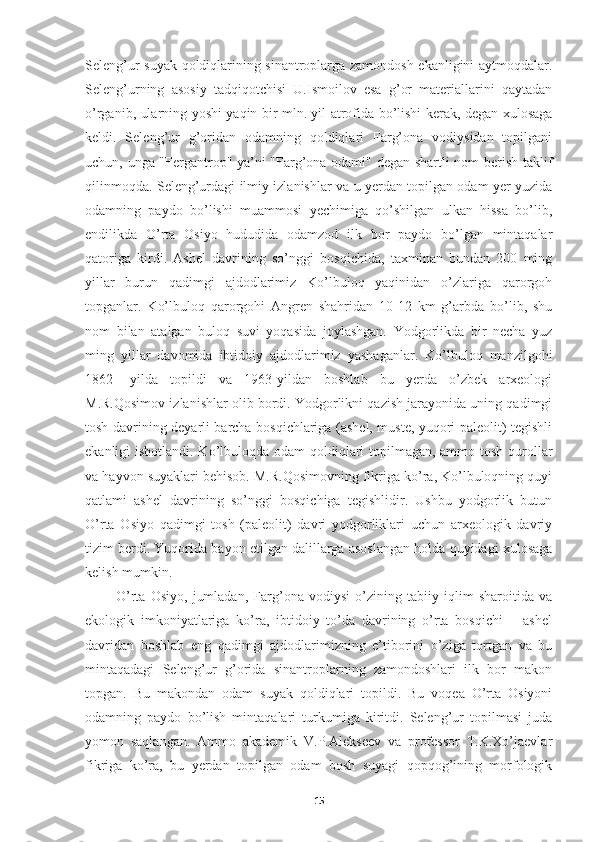 Seleng’ur suyak qoldiqlarining sinantroplarga zamondosh ekanligini aytmoqdalar.
Seleng’urning   asosiy   tadqiqotchisi   U.Ismoilov   esa   g’or   materiallarini   qaytadan
o’rganib, ularning yoshi yaqin bir mln. yil atrofida bo’lishi kerak, degan xulosaga
keldi.   Seleng’ur   g’oridan   odamning   qoldiqlari   Farg’ona   vodiysidan   topilgani
uchun, unga "Fergantrop" ya’ni "Farg’ona odami" degan shartli nom berish taklif
qilinmoqda. Seleng’urdagi ilmiy izlanishlar va u yerdan topilgan odam yer yuzida
odamning   paydo   bo’lishi   muammosi   yechimiga   qo’shilgan   ulkan   hissa   bo’lib,
endilikda   O’rta   Osiyo   hududida   odamzod   ilk   bor   paydo   bo’lgan   mintaqalar
qatoriga   kirdi.   Ashel   davrining   so’nggi   bosqichida,   taxminan   bundan   200   ming
yillar   burun   qadimgi   ajdodlarimiz   Ko’lbuloq   yaqinidan   o’zlariga   qarorgoh
topganlar.   Ko’lbuloq   qarorgohi   Angren   shahridan   10-12   km   g’arbda   bo’lib,   shu
nom   bilan   atalgan   buloq   suvi   yoqasida   joylashgan.   Yodgorlikda   bir   necha   yuz
ming   yillar   davomida   ibtidoiy   ajdodlarimiz   yashaganlar.   Ko’lbuloq   manzilgohi
1862-   yilda   topildi   va   1963-yildan   boshlab   bu   yerda   o’zbek   arxeologi
M.R.Qosimov izlanishlar olib bordi. Yodgorlikni qazish jarayonida uning qadimgi
tosh davrining deyarli barcha bosqichlariga (ashel, muste, yuqori paleolit) tegishli
ekanligi isbotlandi. Ko’lbuloqda odam qoldiqlari  topilmagan, ammo tosh qurollar
va hayvon suyaklari behisob. M.R.Qosimovning fikriga ko’ra, Ko’lbuloqning quyi
qatlami   ashel   davrining   so’nggi   bosqichiga   tegishlidir.   Ushbu   yodgorlik   butun
O’rta   Osiyo   qadimgi   tosh   (paleolit)   davri   yodgorliklari   uchun   arxeologik   davriy
tizim berdi. Yuqorida bayon etilgan dalillarga asoslangan holda quyidagi xulosaga
kelish mumkin. 
            O’rta   Osiyo,   jumladan,   Farg’ona   vodiysi   o’zining   tabiiy   iqlim   sharoitida   va
ekologik   imkoniyatlariga   ko’ra,   ibtidoiy   to’da   davrining   o’rta   bosqichi   –   ashel
davridan   boshlab   eng   qadimgi   ajdodlarimizning   e’tiborini   o’ziga   tortgan   va   bu
mintaqadagi   Seleng’ur   g’orida   sinantroplarning   zamondoshlari   ilk   bor   makon
topgan.   Bu   makondan   odam   suyak   qoldiqlari   topildi.   Bu   voqea   O’rta   Osiyoni
odamning   paydo   bo’lish   mintaqalari   turkumiga   kiritdi.   Seleng’ur   topilmasi   juda
yomon   saqlangan.   Ammo   akademik   V.P.Alekseev   va   professor   T.K.Xo’jaevlar
fikriga   ko’ra,   bu   yerdan   topilgan   odam   bosh   suyagi   qopqog’ining   morfologik
15 