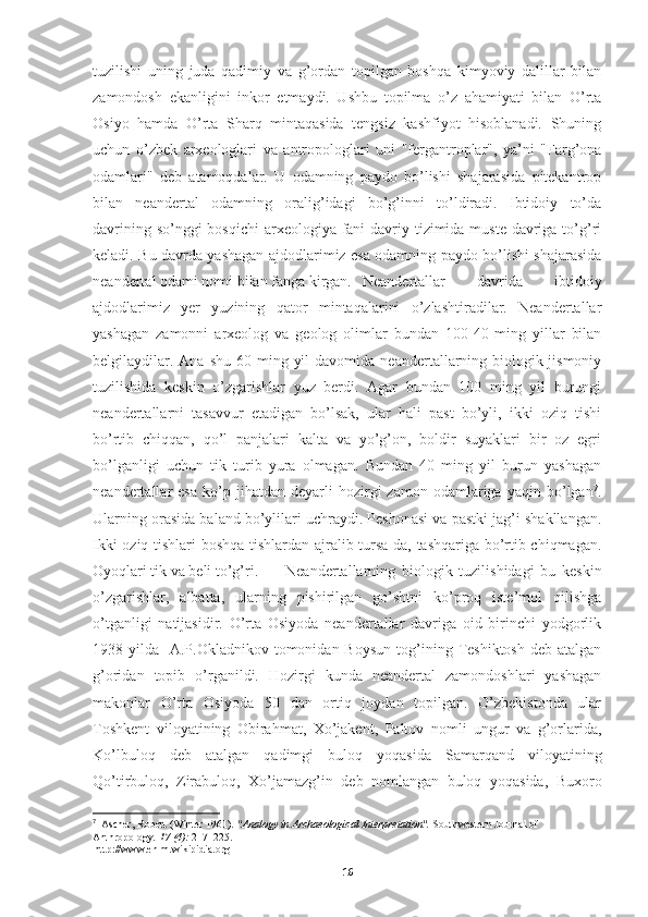 tuzilishi   uning   juda   qadimiy   va   g’ordan   topilgan   boshqa   kimyoviy   dalillar   bilan
zamondosh   ekanligini   inkor   etmaydi.   Ushbu   topilma   o’z   ahamiyati   bilan   O’rta
Osiyo   hamda   O’rta   Sharq   mintaqasida   tengsiz   kashfiyot   hisoblanadi.   Shuning
uchun   o’zbek   arxeologlari   va   antropologlari   uni   "fergantroplar",   ya’ni   "Farg’ona
odamlari"   deb   atamoqdalar.   U   odamning   paydo   bo’lishi   shajarasida   pitekantrop
bilan   neandertal   odamning   oralig’idagi   bo’g’inni   to’ldiradi.   Ibtidoiy   to’da
davrining so’nggi bosqichi  arxeologiya fani  davriy tizimida muste  davriga to’g’ri
keladi. Bu davrda yashagan ajdodlarimiz esa odamning paydo bo’lishi shajarasida
neandertal odami nomi bilan fanga kirgan. Neandertallar   davrida   ibtidoiy
ajdodlarimiz   yer   yuzining   qator   mintaqalarini   o’zlashtiradilar.   Neandertallar
yashagan   zamonni   arxeolog   va   geolog   olimlar   bundan   100-40   ming   yillar   bilan
belgilaydilar.  Ana  shu  60 ming  yil   davomida  neandertallarning  biologik-jismoniy
tuzilishida   keskin   o’zgarishlar   yuz   berdi.   Agar   bundan   100   ming   yil   burungi
neandertallarni   tasavvur   etadigan   bo’lsak,   ular   hali   past   bo’yli,   ikki   oziq   tishi
bo’rtib   chiqqan,   qo’l   panjalari   kalta   va   yo’g’on,   boldir   suyaklari   bir   oz   egri
bo’lganligi   uchun   tik   turib   yura   olmagan.   Bundan   40   ming   yil   burun   yashagan
neandertallar   esa   ko’p  jihatdan   deyarli   hozirgi   zamon   odamlariga  yaqin   bo’lgan 7
.
Ularning orasida baland bo’ylilari uchraydi. Peshonasi va pastki jag’i shakllangan.
Ikki oziq tishlari boshqa tishlardan ajralib tursa-da, tashqariga bo’rtib chiqmagan.
Oyoqlari tik va beli to’g’ri.  Neandertallarning   biologik   tuzilishidagi   bu   keskin
o’zgarishlar,   albatta,   ularning   pishirilgan   go’shtni   ko’proq   iste’mol   qilishga
o’tganligi   natijasidir.   O’rta   Osiyoda   neandertallar   davriga   oid   birinchi   yodgorlik
1938-yilda    A.P.Okladnikov  tomonidan  Boysun  tog’ining  Teshiktosh  deb  atalgan
g’oridan   topib   o’rganildi.   Hozirgi   kunda   neandertal   zamondoshlari   yashagan
makonlar   O’rta   Osiyoda   50   dan   ortiq   joydan   topilgan.   O’zbekistonda   ular
Toshkent   viloyatining   Obirahmat,   Xo’jakent,   Paltov   nomli   ungur   va   g’orlarida,
Ko’lbuloq   deb   atalgan   qadimgi   buloq   yoqasida   Samarqand   viloyatining
Qo’tirbuloq,   Zirabuloq,   Xo’jamazg’in   deb   nomlangan   buloq   yoqasida,   Buxoro
7
   Ascher, Robert (Winter 1961).  "Analogy in Archaeological Interpretation".   Southwestern Journal of 
Anthropology .   17   (4):  217–225 .
  http://www.en.m.wikipidia.org
16 