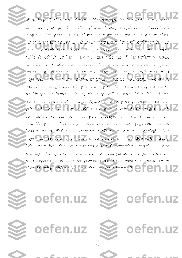 viloyatidagi   Qizil   Nurota,   Samarqanddan   Kitobga   olib   boruvchi   Taxttokaracha
dovonida   joylashgan   Omonqo’ton   g’orida,   Navoiy   viloyatidagi   Uchtutda   topib
o’rganildi.   Bu   yodgorliklarda   o’tkazilgan   arxeologik   qazilmalar   vaqtida   o’sha
zamon   odamlarining   toshdan   ishlangan   mehnat   qurollari   (qo’l-cho’qmor,   hayvon
terisini   shilishda   ishlatiladigan   tosh   "pichoqlar",   tosh   uchuruq   va   tosh   o’zaklar
nukleos)   ko’plab   topilgan.   Qazilma   jarayonida   har   xil   hayvonlarning   suyak
parchalari   va   shoxlari   ham   uchragan.   Olimlar   ana   shu   topilmalarni   o’rganib,
neandertalga   zamondosh   ajdodlarimizni   ovchilik   bilan,   birinchi   galda   yirik
hayvonlar   ovi   bilan   shug’ullanganlari   haqida   xulosaga   kelganlar.
Neandertallarning   kundalik   hayoti   juda   qiyin   bo’lib,   kundalik   hayot   kechirish
yo’lida   yirtqich   hayvonlar   bilan,   tabiatning   izg’irin,   sovuq   iqlimi   bilan   doimo
kurash olib borishiga to’g’ri kelgan. Ajdodlarimiz hali yovvoyi hayvonlardek gala-
gala   bo’lib   yashaganlar,   jamoatchilik   kurtagi   bu   davrda   shakllanmagan.   Nikoh
tizimida tartibsizliklar hukmron bo’lgan, yirik hayvonlarni ov qilish har doim ham
muvaffaqiyatli   bo’lavermagan.   Neandertallar   ham   tez   yuguruvchi   kichik
hayvonlarni   ov   qilishga   odatlanmaganlar.   Chunki   bu   zamonda   uzoqdagi   tezkor
hayvonlarni nishonga oluvchi qurollar kashf etilmagan. Hatto, dara va ko’llardagi
baliqlarni   tutish   uchun   zarur   tosh   nayza   va   tosh   qarmoqlar   ham   yo’q   edi.   Ana
shunday og’ir hayot kechirgan ajdodlarimiz oldida yashash uchun yagona chora –
yirik   hayvonlarni   ov   qilish   va   yovvoyi   daraxtlarning   mevalarini   hamda   ayrim
o’simliklarning ildizlarini kovlab iste’mol qilishdan iborat edi. 
17 