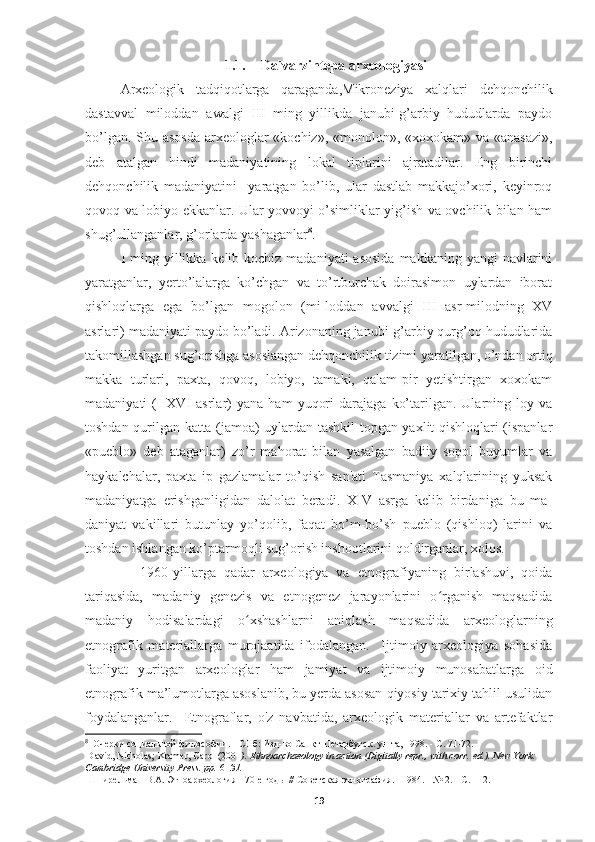 1.1. Dalvarzintepa arxeologiyasi
Arxeologik   tadqiqotlarga   qaraganda,Mikroneziya   xalqlari   dehqonchilik
dastavval   miloddan   awalgi   III   ming   yillikda   janubi-g’arbiy   hududlarda   paydo
bo’lgan. Shu asosda  arxeologlar  «kochiz», «monolon», «xoxokam» va «anasazi»,
deb   atalgan   hindi   madaniyatining   lokal   tiplarini   ajratadilar.   Eng   birinchi
dehqonchilik   madaniyatini     yaratgan   bo’lib,   ular   dastlab   makkajo’xori,   keyinroq
qovoq va lobiyo ekkanlar. Ular yovvoyi o’simliklar yig’ish va ovchilik bilan ham
shug’ullanganlar, g’orlarda yashaganlar 8
.
I ming yillikka kelib kochiz madaniyati  asosida  makkaning yangi  navlarini
yaratganlar,   yerto’lalarga   ko’chgan   va   to’rtburchak   doirasimon   uylardan   iborat
qishloqlarga   ega   bo’lgan   mogolon   (mi-loddan   avvalgi   III   asr-milodning   XV
asrlari) madaniyati paydo bo’ladi. Arizonaning janubi-g’arbiy qurg’oq hududlarida
takomillashgan sug’orishga asoslangan dehqonchilik tizimi yaratilgan, o’ndan ortiq
makka   turlari,   paxta,   qovoq,   lobiyo,   tamaki,   qalam-pir   yetishtirgan   xoxokam
madaniyati   (I-XVI   asrlar)   yana   ham   yuqori   darajaga   ko’tarilgan.  Ularning  loy   va
toshdan qurilgan katta (jamoa) uylardan tashkil topgan yaxlit qishloqlari (ispanlar
«pueblo»   deb   ataganlar)   zo’r   mahorat   bilan   yasalgan   badiiy   sopol   buyumlar   va
haykalchalar,   paxta   ip   gazlamalar   to’qish   san'ati   Tasmaniya   xalqlarining   yuksak
madaniyatga   erishganligidan   dalolat   beradi.   XIV   asrga   kelib   birdaniga   bu   ma-
daniyat   vakillari   butunlay   yo’qolib,   faqat   bo’m-bo’sh   pueblo   (qishloq)   larini   va
toshdan ishlangan ko’ptarmoqli sug’orish inshootlarini qoldirganlar, xolos.
              1960-yillarga   qadar   arxeologiya   va   etnografiyaning   birlashuvi,   qoida
tariqasida,   madaniy   genezis   va   etnogenez   jarayonlarini   o rganish   maqsadidaʻ
madaniy   hodisalardagi   o xshashlarni   aniqlash   maqsadida   arxeologlarning	
ʻ
etnografik   materiallarga   murojaatida   ifodalangan.     Ijtimoiy   arxeologiya   sohasida
faoliyat   yuritgan   arxeologlar   ham   jamiyat   va   ijtimoiy   munosabatlarga   oid
etnografik ma’lumotlarga asoslanib, bu yerda asosan qiyosiy tarixiy tahlil usulidan
foydalanganlar.     Etnograflar,   o'z   navbatida,   arxeologik   materiallar   va   artefaktlar
8
   Очерки   социальной   философии . -  СПб :  Изд - во   Санкт - Петербугск .  ун - та , 1998. -  С . 71-72.
  David, Nicholas; Kramer, Carol (2001 ).   Ethnoarchaeology in action   (Digitally repr., with corr.   ed.). New York: 
Cambridge University Press. pp.   6 –31.  
  Шнирельман   В . А .  Этноархеология  - 70- е   годы  //  Советская   этнография . - 1984. - № 2. -  С . 112.
19 