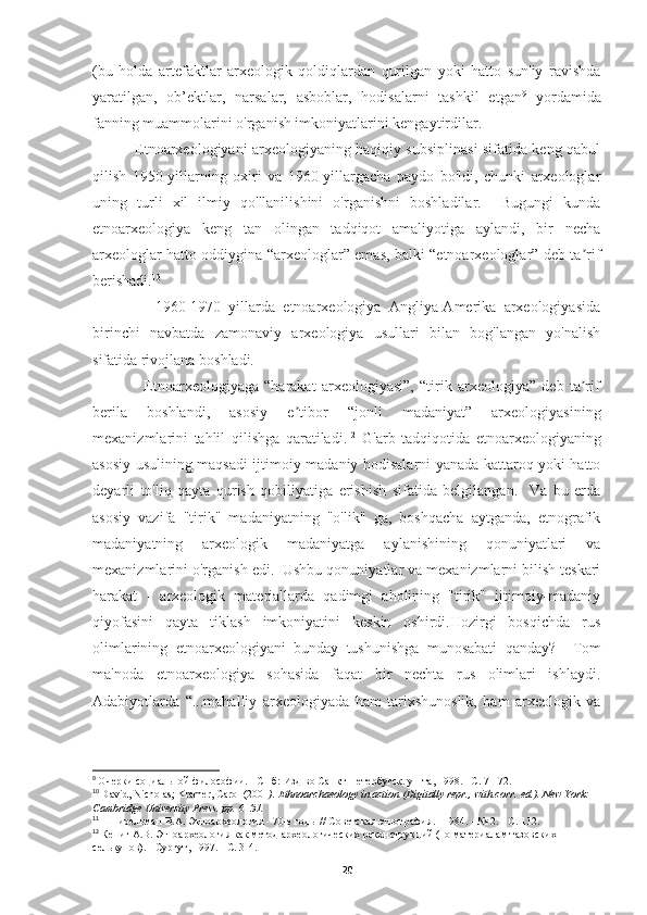 (bu   holda   artefaktlar   arxeologik   qoldiqlardan   qurilgan   yoki   hatto   sun'iy   ravishda
yaratilgan,   ob’ektlar,   narsalar,   asboblar,   hodisalarni   tashkil   etgan 9
  yordamida
fanning muammolarini o'rganish imkoniyatlarini kengaytirdilar. 
                 Etnoarxeologiyani arxeologiyaning haqiqiy subsiplinasi sifatida keng qabul
qilish   1950-yillarning   oxiri   va   1960-yillargacha   paydo   bo'ldi,   chunki   arxeologlar
uning   turli   xil   ilmiy   qo'llanilishini   o'rganishni   boshladilar.     Bugungi   kunda
etnoarxeologiya   keng   tan   olingan   tadqiqot   amaliyotiga   aylandi,   bir   necha
arxeologlar hatto oddiygina “arxeologlar” emas, balki “etnoarxeologlar” deb ta rifʼ
berishadi. 10
 
                1960-1970   yillarda   etnoarxeologiya   Angliya-Amerika   arxeologiyasida
birinchi   navbatda   zamonaviy   arxeologiya   usullari   bilan   bog'langan   yo'nalish
sifatida rivojlana boshladi. 11
  
                  Etnoarxeologiyaga   “harakat   arxeologiyasi”,   “tirik   arxeologiya”   deb   ta rif
ʼ
berila   boshlandi,   asosiy   e tibor   “jonli   madaniyat”   arxeologiyasining	
ʼ
mexanizmlarini   tahlil   qilishga   qaratiladi. 12
  G'arb   tadqiqotida   etnoarxeologiyaning
asosiy usulining maqsadi ijtimoiy-madaniy hodisalarni yanada kattaroq yoki hatto
deyarli   to'liq   qayta   qurish   qobiliyatiga   erishish   sifatida   belgilangan.     Va   bu   erda
asosiy   vazifa   "tirik"   madaniyatning   "o'lik"   ga,   boshqacha   aytganda,   etnografik
madaniyatning   arxeologik   madaniyatga   aylanishining   qonuniyatlari   va
mexanizmlarini o'rganish edi.  Ushbu qonuniyatlar va mexanizmlarni bilish teskari
harakat   -   arxeologik   materiallarda   qadimgi   aholining   "tirik"   ijtimoiy-madaniy
qiyofasini   qayta   tiklash   imkoniyatini   keskin   oshirdi.Hozirgi   bosqichda   rus
olimlarining   etnoarxeologiyani   bunday   tushunishga   munosabati   qanday?     Tom
ma'noda   etnoarxeologiya   sohasida   faqat   bir   nechta   rus   olimlari   ishlaydi.
Adabiyotlarda   “...mahalliy   arxeologiyada   ham   tarixshunoslik,   ham   arxeologik   va
9
  Очерки социальной философии. - СПб: Изд-во Санкт-Петербугск. ун-та, 1998. - С. 71-72.
10
  David, Nicholas; Kramer, Carol (2001 ).   Ethnoarchaeology in action   (Digitally repr., with corr.   ed.). New York: 
Cambridge University Press. pp.   6 –31.  
11
  Шнирельман   В . А .  Этноархеология  - 70- е   годы  //  Советская   этнография . - 1984. - № 2. -  С . 112.
12
  Кениг А.В. Этноархеология как метод археологических реконструкций (по материалам тазовских 
селькупов). - Сургут, 1997. - С. 3-4.
20 