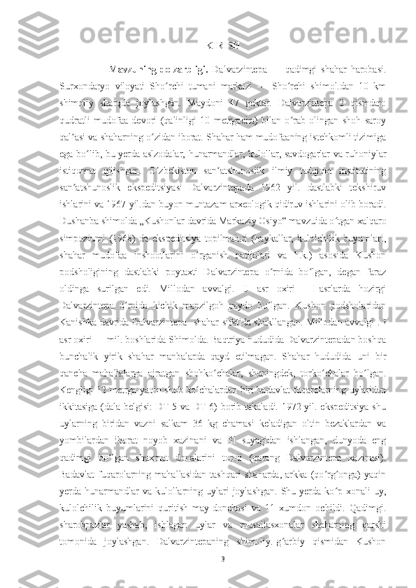 KIRISH 
            Mavzuning   dolzarbligi.   Dalvarzintepa   —   qadimgi   shahar   harobasi.
Surxondaryo   viloyati   Sho rchi   tumani   markazi   —   Sho rchi   shimol.dan   10   kmʻ ʻ
shimoliy   sharqda   joylashgan.   Maydoni   47   gektar.   Dalvarzintepa   2   qismdan:
qudratli   mudofaa   devori   (qalinligi   10   metrgacha)   bilan   o rab   olingan   shoh   saroy	
ʻ
qal asi va shaharning o zidan iborat. Shahar ham mudofaaning istehkomli tizimiga	
ʼ ʻ
ega bo lib, bu yerda aslzodalar, hunarmandlar, kulollar, savdogarlar va ruhoniylar	
ʻ
istiqomat   qilishgan.   O zbekiston   san atshunoslik   ilmiy   tadqiqot   institutining	
ʻ ʼ
san atshunoslik   ekspeditsiyasi   Dalvarzintepada   1962   yil.   dastlabki   tekshiruv	
ʼ
ishlarini va 1967 yil.dan buyon muntazam arxeologik qidiruv ishlarini olib boradi.
Dushanba shimolda „Kushonlar davrida Markaziy Osiyo“ mavzuida o tgan xalqaro	
ʻ
simpoziumi   (1968)   da   ekspeditsiya   topilmalari   (haykallar,   kulolchilik   buyumlari,
shahar   mudofaa   inshootlarini   o rganish   natijalari   va   h.k.)   asosida   Kushon	
ʻ
podsholigining   dastlabki   poytaxti   Dalvarzintepa   o rnida   bo lgan,   degan   faraz	
ʻ ʻ
oldinga   surilgan   edi.   Millodan   avvalgi.   II   asr   oxiri   —I-asrlarda   hozirgi
Dalvarzintepa   o rnida   kichik   manzilgoh   paydo   bo lgan.   Kushon   podsholaridan	
ʻ ʻ
Kanishka davrida Dalvarzintepa   shahar sifatida shakllangan. Millodan avvalgi . I
asr oxiri — mil. boshlarida Shimolda. Baqtriya hududida Dalvarzintepadan boshqa
bunchalik   yirik   shahar   manbalarda   qayd   etilmagan.   Shahar   hududida   uni   bir
qancha   mahallalarga   ajratgan   shohko chalar,   shuningdek,   torko chalar   bo lgan.	
ʻ ʻ ʻ
Kengligi 12 metrga yaqin shoh ko chalardan biri badavlat fuqarolarning uylaridan	
ʻ
ikkitasiga (dala belgisi:  DT-5 va DT-6) borib takaladi. 1972 yil. ekspeditsiya  shu
uylarning   biridan   vazni   salkam   36   kg   chamasi   keladigan   oltin   bezaklardan   va
yombilardan   iborat   noyob   xazinani   va   fil   suyagidan   ishlangan,   dunyoda   eng
qadimgi   bo lgan   shaxmat   donalarini   topdi   (qarang   Dalvarzintepa   xazinasi).	
ʻ
Badavlat   fuqarolarning   mahallasidan   tashqari   shaharda,   arkka   (qo rg onga)   yaqin	
ʻ ʻ
yerda hunarmandlar  va kulollarning uylari  joylashgan.  Shu yerda ko p xonali  uy,	
ʻ
kulolchilik   buyumlarini   quritish   may-donchasi   va   11   xumdon   ochildi.   Qadimgi.
sharobpazlar   yashab,   ishlagan   uylar   va   musallasxonalar   shaharning   qarshi
tomonida   joylashgan.   Dalvarzintepaning   shimoliy.-g arbiy   qismidan   Kushon	
ʻ
3 