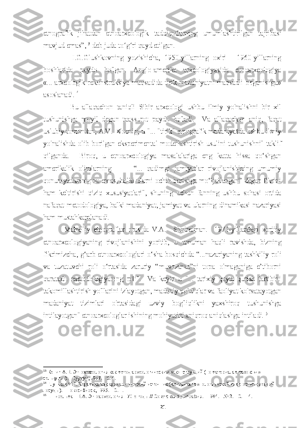 etnografik   jihatdan   etnoarxeologik   tadqiqotlarning   umumlashtirilgan   tajribasi
mavjud emas”, 13
 deb juda to g ri qayd etilgan. ʻ ʻ
              I.G.Glushkovning   yozishicha,   1950-yillarning   oxiri   -   1960-yillarning
boshlarida   paydo   bo'lgan.   Anglo-amerika   arxeologiyasida   etnoarxeologiya
«... arxeologik rekonstruksiya maqsadida  tirik madaniyatni maqsadli  o'rganishga»
asoslanadi. 14
              Bu   allaqachon   taniqli   Sibir   arxeologi   ushbu   ilmiy   yo'nalishni   bir   xil
tushunishga   moyil   degan   taassurot   paydo   bo'ladi.     Va   allaqachon   aniq,   faqat
uslubiy tomondan, A.V.  Koenig, u "... "tirik" etnografik madaniyatda ushbu ilmiy
yo'nalishda olib borilgan eksperimental modellashtirish usulini  tushunishni" taklif
qilganda.     Biroq,   u   etnoarxeologiya   masalalariga   eng   katta   hissa   qo‘shgan
amerikalik   olimlarning           “...   qadimgi   jamiyatlar   rivojlanishining   umumiy
qonuniyatlarinigina emas, balki ularni ochib berishga mo‘ljallangan” degan fikrini
ham   keltirishi   qiziq   xususiyatlari",   shuning   uchun   fanning   ushbu   sohasi   ortida
nafaqat metodologiya, balki madaniyat, jamiyat va ularning dinamikasi nazariyasi
ham mustahkamlanadi. 
            Mahalliy   etnograflar   orasida   V.A.     Shnirelman.     1970-yillardagi   xorijiy
etnoarxeologiyaning   rivojlanishini   yoritib,   u   umuman   haqli   ravishda,   bizning
fikrimizcha,  g‘arb etnoarxeologlari  o‘sha  bosqichda  “...nazariyaning  tashkiliy  roli
va   tuzatuvchi   roli   o‘rtasida   zaruriy   “muvozanat”ni   topa   olmaganiga   e’tiborni
qaratadi.   metodologiyaning   roli".     Va   keyin   u   "...   tarixiy   qayta   qurish   tartibini
takomillashtirish yo'llarini izlayotgan, madaniy qoldiqlar va faoliyat ko'rsatayotgan
madaniyat   tizimlari   o'rtasidagi   uzviy   bog'liqlikni   yaxshiroq   tushunishga
intilayotgan" etnoarxeologlar ishining mohiyatini aniqroq aniqlashga intiladi. 15
 
13
 Кениг А.В. Этноархеология как метод археологических реконструкций (по материалам тазовских 
селькупов). - Сургут, 1997. - С. 4.  
14
  Глушков И.Г. Керамика как археологический источник (методика технологической диагностики лепной 
посуды). - Новосибирск, 1995. - С. 1.
15
  Шнирельман В.А. Этноархеология - 70-е годы // Советская этнография. - 1984. - № 2. - С. 114.
21 