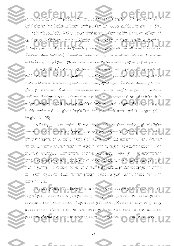 shohko‘chalar,   shu-ningdek,   torko‘chalar   bo‘lgan.   Kengligi   12   m.ga   yaqin   shoh
ko‘chalardan biri badavlat fuqarolarning uylaridan ikkitasiga (dala belgisi: DT-5 va
DT-6) borib takaladi. 1972 yil. ekspeditsiya shu uylarning biridan vazni salkam 36
kg chamasi  keladigan oltin bezaklardan va yombilardan iborat noyob xazinani va
fil   suyagidan   ishlangan,   dunyoda   eng   qad.   bo‘lgan   shax-mat   donalarini   topdi   (q.
Dalvarzintepa   xazinasi).   Badavlat   fuqarolarning   mahallasidan   tashqari   shaharda,
arkka (qo‘rg‘onga) yaqin yerda hunarmandlar va kulollarning uylari joylashgan.
Shu   yerda   ko‘p   xonali   uy,   kulolchilik   buyum-larini   quritish   may-donchasi
va11   xumdon   ochildi.   Qadimgi.   sharobpazlar   yashab,   ishlagan   uylar   va
musallasxonalar shaharning qarshi tomonida joylashgan. Dalvarzintepaning shim.-
g‘arbiy   qismidan   Kushon   ma'budalaridan   biriga   bag‘ishlangan   ibodatxona
topilgan.   Shahar   devori   tashqarisida   esa   budda   ibodatxonasi   va   aslzodalar   dafn
etilgan   daxma   topildi.   Asosiy   shohko‘chalardan   biri   o‘tgan   shahar   markazida
budda   majmuasi-   ulug‘vor   haykallari   bo‘lgan   ibodatxona   qad   ko‘targan   (dala
belgisi: DT-25).
Milodiy   III   asr.   oxiri   IV   asr.   boshlarida   Kushon   podsholigi   eftaliylar
tomonidan   zabt   etilgandan   keyin   Dalvarzintepa   vayron   kilinib   hayot   faqat   uning
bir   qismidagina   (hoz.   qal'a(hisor)   shoh   saroyi   o‘rnida)   saqlanib   kelgan.   Arablar
istilosidan   so‘ng   shahar   batamom   vayron   kilinib,   hayot   Dalvarzintepadan   10   km
chamasi   sharqtsa,   Budrochtepa   o‘rniga   ko‘chgan.   1989   yil.   Dalvarzintepani
o‘rganishda yangi bosqich bo‘ldi- O‘zbekistan san'atshu-noslik ekspeditsiyasi bilan
Yaponiyaning   Tokiodagi   Soka   un-ti   va   Kashixarada-gi   Arxeologiya   in-tining
profissor   Kyud-zo   Kato   rahbarligidagi   ekspeditsiyasi   qamkorlikda   ish   olib
borishmoqda.
Markaziy Osiyo buddaviylik tarixini o‘rganish, buddaviylik personajlari iko-
nografiyasi,   shaqarsozlik   jarayonining   o‘ziga   xos   jihatlari   va   qonuniyatlari,
davlatchilikning   shakllanishi,   Buyuk   ipak   yo‘li   izlari,   Kushonlar   davrida-gi   diniy
e'tiqodlarning   o‘zaro   ta'siri   va   ular   Baqtriya-Toxariston   san'atida   aks   ettirilishi
yapon va o‘zbek olimlari oldidagi eng dolzarb ilmiy muammolar qatorida turadi.
23 