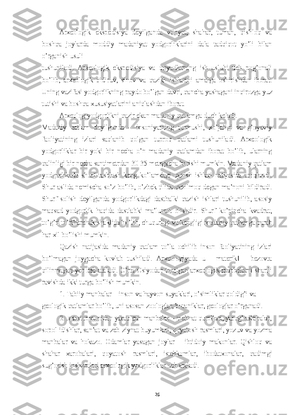 Arxeologik   ekspedisiya   deyilganda   viloyat,   shahar,   tuman,   qishloq   va
boshqa   joylarda   moddiy   madaniyat   yodgorliklarini   dala   tadqiqot   yo’li   bilan
o’rganish usuli 
tushuniladi.   Arxeologik   ekspedisiya   va   otryadlarning   ish   uslubi   uch   pog’onali
bo’lib,   arxeologik   qidiruv,   sinov   va   qazish   ishlarini   amalga   oshirishdan   iborat.
Uning vazifasi yodgorlikning paydo bo’lgan davri, qancha yashagani inqirozga yuz
tutishi va boshqa xususiyatlarini aniqlashdan iborat.  
Arxeolog yodgorlikni qazir ekan madaniy qatlamga duch keladi.
Madaniy   qatlam   deyilganda   –   insoniyatning   turmushi,   xo’jaligi   va   g’oyaviy
faoliyatining   izlari   saqlanib   qolgan   tuproq   qatlami   tushuniladi.   Arxeologik
yodgorliklar   bir   yoki   bir   necha   o’n   madaniy   qatlamdan   iborat   bo’lib,   ularning
qalinligi bir necha santimetrdan 30-35 metrgacha borishi mumkin. Madaniy qatlam
yodgorlikada   shurf   tashlash   keng   ko’lamdagi   qazish   ishlari   natijasida   aniqlandi.
Shur aslida nemischa so’z bo’lib, o’zbek tilida qazilmoq degan ma’noni bildiradi.
Shurf   solish   deyilganda   yodgorlikdagi   dastbalki   qazish   ishlari   tushunilib,   asosiy
maqsad   yodgorlik   haqida   dastlabki   ma’lumot   olishdir.   Shurf   ko’pincha   kvadrat,
to’g’ri to’rtburchak shaklida bo’lib, chuqurligi va kengligi madaniy qatlamga qarab
har xil bo’lishi mumkin. 
Qazish   natijasida   madaniy   qatlam   to’la   ochilib   inson   faoliyatining   izlari
bo’lmagan   joygacha   kovlab   tushiladi.   Arxeologiyada   u   ―materik   –   bezovta‖
qilinmagan yer deb ataladi. O’rta Osiyodan topilgan arxeologik manbalarni shartli
ravishda ikki turga bo’lish mumkin.  
1. Tabiiy manbalar – inson va hayvon suyaklari, o’simliklar qoldig’i va 
geologik qatlamlar bo’lib, uni asosan zoologlar, botaniklar, geologlar o’rganadi.  
2. Inson tomonidan yaratilgan manbalar – mehnat qurollari, yarog’ aslahalar,
sopol idishlar, san’at va zeb-ziynat buyumlari, qoyatosh rasmlari, yozuv va yozma
manbalar   va   hokazo.   Odamlar   yasagan   joylar   –   ibtidoiy   makonlar.   Qishloq   va
shahar   xarobalari,   qoyatosh   rasmlari,   istehkomlar,   ibodatxonalar,   qadimgi
sug’orish inshootlari arxeologik yodgorliklar deb ataladi.
26 