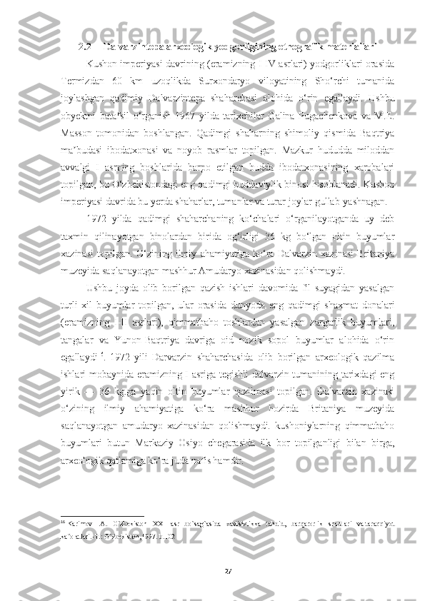 2.2      Dalvarzintepa arxeologik yodgorligining etnografik materiallari
Kushon imperiyasi davrining (eramizning I-IV asrlari) yodgorliklari orasida
Termizdan   60   km   uzoqlikda   Surxondaryo   viloyatining   Sho‘rchi   tumanida
joylashgan   qadimiy   Dalvarzintepa   shaharchasi   alohida   o‘rin   egallaydi.   Ushbu
obyektni   batafsil   o‘rganish   1967   yilda   tarixchilar   Galina   Pugachenkova   va   M.E.
Masson   tomonidan   boshlangan.   Qadimgi   shaharning   shimoliy   qismida   Baqtriya
ma budasi   ibodatxonasi   va   noyob   rasmlar   topilgan.   Mazkur   hududda   miloddanʼ
avvalgi   I   asrning   boshlarida   barpo   etilgan   budda   ibodatxonasining   xarobalari
topilgan, bu O‘zbekistondagi eng qadimgi buddaviylik binosi hisoblanadi. Kushon
imperiyasi davrida bu yerda shaharlar, tumanlar va turar-joylar gullab-yashnagan.
1972   yilda   qadimgi   shaharchaning   ko‘chalari   o‘rganilayotganda   uy   deb
taxmin   qilinayotgan   binolardan   birida   og‘irligi   36   kg   bo‘lgan   oltin   buyumlar
xazinasi   topilgan.   O‘zining   ilmiy   ahamiyatiga   ko‘ra   Dalvarzin   xazinasi   Britaniya
muzeyida saqlanayotgan mashhur Amudaryo xazinasidan qolishmaydi.
Ushbu   joyda   olib   borilgan   qazish   ishlari   davomida   fil   suyagidan   yasalgan
turli   xil   buyumlar   topilgan,   ular   orasida   dunyoda   eng   qadimgi   shaxmat   donalari
(eramizning   I-II   asrlari),   qimmatbaho   toshlardan   yasalgan   zargarlik   buyumlari,
tangalar   va   Yunon-Baqtriya   davriga   oid   nozik   sopol   buyumlar   alohida   o‘rin
egallaydi 16
.   1972   yili   Darvarzin   shaharchasida   olib   borilgan   arxeologik   qazilma
ishlari mobaynida eramizning I asriga tegishli dalvarzin tumanining tarixdagi eng
yirik   —   36   kg.ga   yaqin   oltin   buyumlar   qazilmasi   topilgan.   Dalvarzin   xazinasi
o‘zining   ilmiy   ahamiyatiga   ko‘ra   mashhur   hozirda   Britaniya   muzeyida
saqlanayotgan   amudaryo   xazinasidan   qolishmaydi.   kushoniylarning   qimmatbaho
buyumlari   butun   Markaziy   Osiyo   chegarasida   ilk   bor   topilganligi   bilan   birga,
arxeologik qatlamiga ko‘ra juda nafis hamdir.
16
  Karimov    I . A .    O ` zbekiston     XXI     asr     bo ` sag ` asida     xavfsizlikka     tahdid ,    barqarorlik     shartlari     va   taraqqiyot
kafolatlari .- T .:  O ` zbekiston ,1997.  b .102
27 