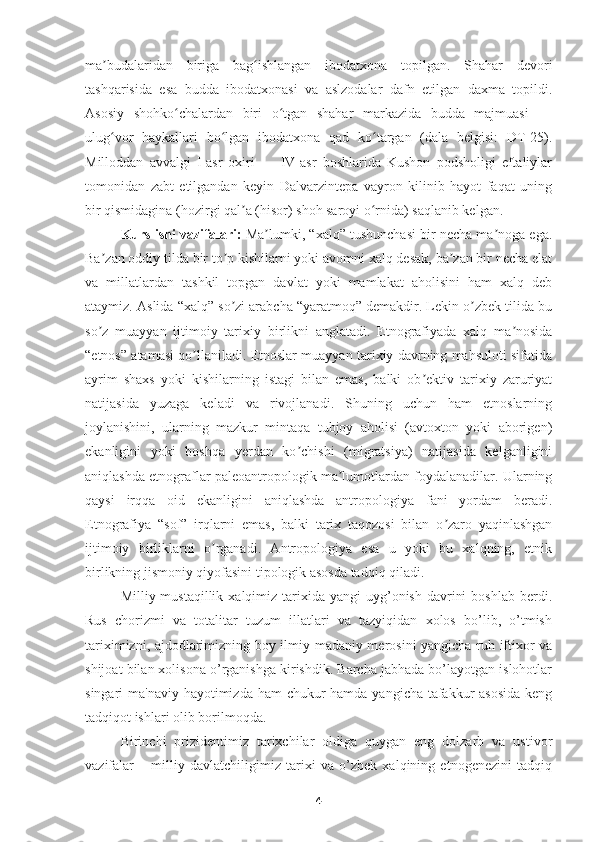 ma budalaridan   biriga   bag ishlangan   ibodatxona   topilgan.   Shahar   devoriʼ ʻ
tashqarisida   esa   budda   ibodatxonasi   va   aslzodalar   dafn   etilgan   daxma   topildi.
Asosiy   shohko chalardan   biri   o tgan   shahar   markazida   budda   majmuasi   —	
ʻ ʻ
ulug vor   haykallari   bo lgan   ibodatxona   qad   ko targan   (dala   belgisi:   DT-25).	
ʻ ʻ ʻ
Milloddan   avvalgi   I-asr   oxiri   —   IV-asr   boshlarida   Kushon   podsholigi   eftaliylar
tomonidan   zabt   etilgandan   keyin   Dalvarzintepa   vayron   kilinib   hayot   faqat   uning
bir qismidagina (hozirgi qal a (hisor) shoh saroyi o rnida) saqlanib kelgan.	
ʼ ʻ
Kurs ishi vazifalari :  Ma lumki, “xalq” tushunchasi bir necha ma noga ega.	
ʼ ʼ
Ba zan oddiy tilda bir to p kishilarni yoki avomni xalq desak, ba zan bir necha elat	
ʼ ʼ ʼ
va   millatlardan   tashkil   topgan   davlat   yoki   mamlakat   aholisini   ham   xalq   deb
ataymiz. Аslida “xalq” so zi arabcha “yaratmoq” demakdir. Lekin o zbek tilida bu	
ʼ ʼ
so z   muayyan   ijtimoiy   tarixiy   birlikni   anglatadi.   Etnografiyada   xalq   ma nosida	
ʼ ʼ
“etnos” atamasi qo llaniladi. Etnoslar muayyan tarixiy davrning mahsuloti sifatida	
ʼ
ayrim   shaxs   yoki   kishilarning   istagi   bilan   emas,   balki   ob ektiv   tarixiy   zaruriyat	
ʼ
natijasida   yuzaga   keladi   va   rivojlanadi.   Shuning   uchun   ham   etnoslarning
joylanishini,   ularning   mazkur   mintaqa   tubjoy   aholisi   (avtoxton   yoki   aborigen)
ekanligini   yoki   boshqa   yerdan   ko chishi   (migratsiya)   natijasida   kelganligini	
ʼ
aniqlashda etnograflar paleoantropologik ma lumotlardan foydalanadilar. Ularning	
ʼ
qaysi   irqqa   oid   ekanligini   aniqlashda   antropologiya   fani   yordam   beradi.
Etnografiya   “sof”   irqlarni   emas,   balki   tarix   taqozosi   bilan   o zaro   yaqinlashgan	
ʼ
ijtimoiy   birliklarni   o rganadi.   Аntropologiya   esa   u   yoki   bu   xalqning,   etnik	
ʼ
birlikning jismoniy qiyofasini tipologik asosda tadqiq qiladi.
Milliy mustaqillik  xalqimiz  tarixida  yangi  uyg’onish  davrini   boshlab  berdi.
Rus   chorizmi   va   totalitar   tuzum   illatlari   va   tazyiqidan   xolos   bo’lib,   o’tmish
tariximizni, ajdodlarimizning boy ilmiy-madaniy merosini yangicha ruh iftixor va
shijoat bilan xolisona o’rganishga kirishdik. Barcha jabhada bo’layotgan islohotlar
singari ma'naviy hayotimizda ham  chukur  hamda yangicha tafakkur asosida  keng
tadqiqot ishlari olib borilmoqda. 
Birinchi   prizidentimiz   tarixchilar   oldiga   quygan   eng   dolzarb   va   ustivor
vazifalar   –   milliy   davlatchiligimiz   tarixi   va   o’zbek   xalqining   etnogenezini   tadqiq
4 