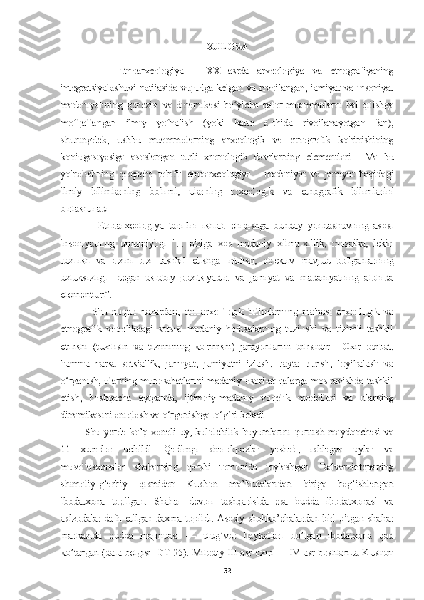 XULOSA
              Etnoarxeologiya   –   XX   asrda   arxeologiya   va   etnografiyaning
integratsiyalashuvi  natijasida vujudga kelgan va rivojlangan, jamiyat  va insoniyat
madaniyatining   genezisi   va   dinamikasi   bo yicha   qator   muammolarni   hal   qilishgaʻ
mo ljallangan   ilmiy   yo nalish   (yoki   hatto   alohida   rivojlanayotgan   fan),	
ʻ ʻ
shuningdek,   ushbu   muammolarning   arxeologik   va   etnografik   ko'rinishining
konjugasiyasiga   asoslangan   turli   xronologik   davrlarning   elementlari.     Va   bu
yo'nalishning   qisqacha   ta'rifi:   etnoarxeologiya   -   madaniyat   va   jamiyat   haqidagi
ilmiy   bilimlarning   bo'limi,   ularning   arxeologik   va   etnografik   bilimlarini
birlashtiradi. 
                Etnoarxeologiya   ta'rifini   ishlab   chiqishga   bunday   yondashuvning   asosi
insoniyatning   umumiyligi   "...   o'ziga   xos   madaniy   xilma-xillik,   mozaika,   lekin
tuzilish   va   o'zini   o'zi   tashkil   etishga   intilish,   ob'ektiv   mavjud   bo'lganlarning
uzluksizligi"   degan   uslubiy   pozitsiyadir.   va   jamiyat   va   madaniyatning   alohida
elementlari”. 
              Shu   nuqtai   nazardan,   etnoarxeologik   bilimlarning   ma'nosi   arxeologik   va
etnografik   voqelikdagi   sotsial-madaniy   hodisalarning   tuzilishi   va   tizimli   tashkil
etilishi   (tuzilishi   va   tizimining   ko'rinishi)   jarayonlarini   bilishdir.     Oxir   oqibat,
hamma   narsa   sotsiallik,   jamiyat,   jamiyatni   izlash,   qayta   qurish,   loyihalash   va
o‘rganish, ularning munosabatlarini madaniy osori-atiqalarga mos ravishda tashkil
etish,   boshqacha   aytganda,   ijtimoiy-madaniy   voqelik   modellari   va   ularning
dinamikasini aniqlash va o‘rganishga to‘g‘ri keladi.
Shu yerda ko’p xonali uy, kulolchilik buyumlarini  quritish maydonchasi  va
11   xumdon   ochildi.   Qadimgi   sharobpazlar   yashab,   ishlagan   uylar   va
musallasxonalar   shaharning   qarshi   tomonida   joylashgan.   Dalvarzintepaning
shimoliy-g’arbiy   qismidan   Kushon   ma’budalaridan   biriga   bag’ishlangan
ibodatxona   topilgan.   Shahar   devori   tashqarisida   esa   budda   ibodatxonasi   va
aslzodalar dafn etilgan daxma topildi. Asosiy shohko’chalardan biri o’tgan shahar
markazida   budda   majmuasi   —   ulug’vor   haykallari   bo’lgan   ibodatxona   qad
ko’targan (dala belgisi: DT-25). Milodiy III-asr oxiri — IV-asr boshlarida Kushon
32 