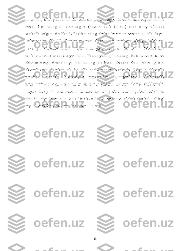 podsholigi eftaliylar tomonidan zabt etilgandan keyin Dalvarzintepa vayron kilinib
hayot   faqat   uning   bir   qismidagina   (hozirgi   qal’a   (Hisor)   shoh   saroyi   o’rnida)
saqlanib   kelgan.   Arablar   istilosidan   so’ng   shahar   batamom   vayron   qilinib,   hayot
Dalvarzintepadan   10   kilometr   chamasi   sharqda,   Budrochtepa   o’rniga   ko’chgan.
1989   yil   Dalvarzintepani   o’rganishda   yangi   bosqich   bo’ldi   —   O’zbekiston
san’atshunoslik ekspeditsiyasi  bilan Yaponiyaning Tokiodagi Soka universiteti va
Kashixaradagi   Arxeologiya   institutining   professor   Kyudzo   Kato   rahbarligidagi
ekspeditsiyasi   hamkorlikda   ish   olib   borishmoqda.   Markaziy   Osiyo   buddaviylik
tarixini   o’rganish,   buddaviylik   personajlari   ikonografiyasi,   shaharsozlik
jarayonining   o’ziga   xos   jihatlari   va   qonuniyatlari,   davlatchilikning   shakllanishi,
Buyuk  ipak yo’li  izlari, kushonlar  davridagi  diniy  e’tiqodlarning o’zaro ta’siri  va
ular Baqtriya-Toxariston san’atida aks ettirilishi yapon va o’zbek olimlari oldidagi
eng dolzarb ilmiy muammolar qatorida turadi.
33 