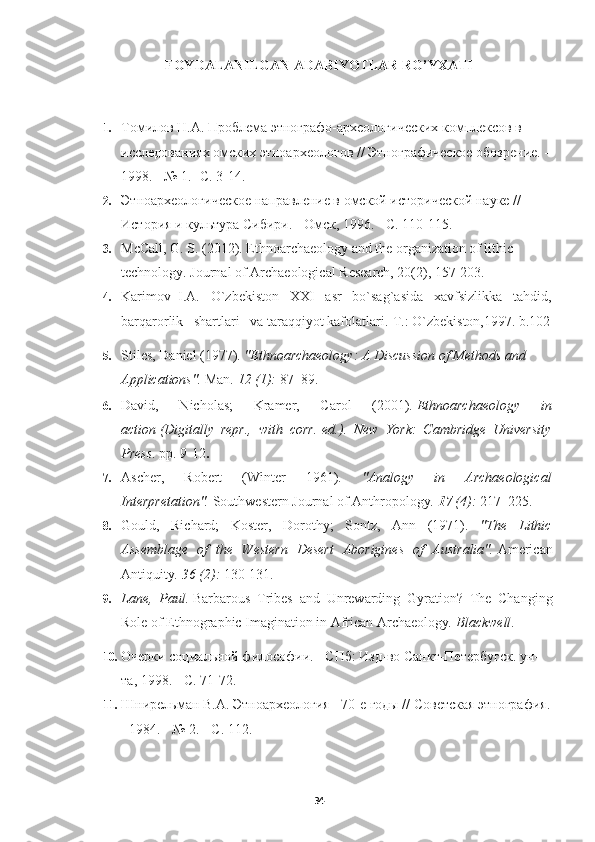 FOYDALANILGAN ADABIYOTLAR RO’YXATI
   
1. Томилов Н.А. Проблема этнографо-археологических комплексов в 
исследованиях омских этноархеологов // Этнографическое обозрение. - 
1998. - № 1.- С. 3-14.
2. Этноархеологическое направление в омской исторической науке // 
История и культура Сибири. - Омск, 1996. - С. 110-115.
3. McCall, G. S. (2012). Ethnoarchaeology and the organization of lithic 
technology.  Journal of Archaeological Research, 20(2), 157-203.
4. Karimov  I.A.   O`zbekiston   XXI   asr   bo`sag`asida   xavfsizlikka   tahdid,
barqarorlik   shartlari   va taraqqiyot kafolatlari.-T.: O`zbekiston,1997. b.102
5. Stiles, Daniel (1977).  "Ethnoarchaeology: A Discussion of Methods and 
Applications".   Man .   12   (1):  87–89.     
6. David,   Nicholas;   Kramer,   Carol   (2001).   Ethnoarchaeology   in
action   (Digitally   repr.,   with   corr.   ed.).   New   York:   Cambridge   University
Press . pp.   9-12 .
7. Ascher,   Robert   (Winter   1961).   "Analogy   in   Archaeological
Interpretation".   Southwestern Journal of Anthropology .   17   (4):  217–225.
8. Gould,   Richard;   Koster,   Dorothy;   Sontz,   Ann   (1971).   "The   Lithic
Assemblage   of   the   Western   Desert   Aborigines   of   Australia".   American
Antiquity .   36   (2):  130-131.
9. Lane,   Paul.   Barbarous   Tribes   and   Unrewarding   Gyration?   The   Changing
Role of Ethnographic Imagination in African Archaeology .  Blackwell .
10. Очерки социальной философии. - СПб: Изд-во Санкт-Петербугск. ун-
та, 1998. - С. 71-72.
11. Шнирельман В.А. Этноархеология - 70-е годы // Советская этнография.
- 1984. - № 2. - С. 112.
34 