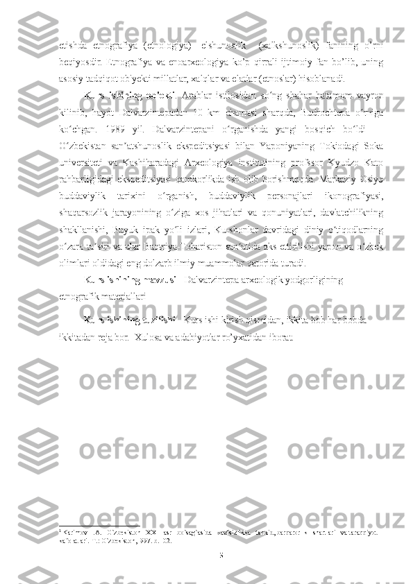 etishda   etnografiya   (etnologiya)-   elshunoslik     (xalkshunoslik)   fanining   o’rni
beqiyosdir.   Etnografiya   va   enoarxeologiya   ko’p   qirrali   ijtimoiy   fan   bo’lib,   uning
asosiy tadqiqot ob'yekti millatlar, xalqlar va elatlar (etnoslar) hisoblanadi. 1
Kurs   ishining   ob'ekti .   Arablar   istilosidan   so ng   shahar   batamom   vayronʻ
kilinib,   hayot   Dalvarzintepadan   10   km   chamasi   sharqda,   Budrochtepa   o rniga	
ʻ
ko chgan.   1989   yil.   Dalvarzintepani   o rganishda   yangi   bosqich   bo ldi   —	
ʻ ʻ ʻ
O zbekistan   san atshunoslik   ekspeditsiyasi   bilan   Yaponiyaning   Tokiodagi   Soka
ʻ ʼ
universiteti   va   Kashiharadagi   Arxeologiya   institutining   profssor   Kyudzo   Kato
rahbarligidagi   ekspeditsiyasi   qamkorlikda   ish   olib   borishmoqda.   Markaziy   Osiyo
buddaviylik   tarixini   o rganish,   buddaviylik   personajlari   ikonografiyasi,	
ʻ
shaqarsozlik   jarayonining   o ziga   xos   jihatlari   va   qonuniyatlari,   davlatchilikning	
ʻ
shakllanishi,   Buyuk   ipak   yo li   izlari,   Ku-shonlar   davridagi   diniy   e tiqodlarning
ʻ ʼ
o zaro ta siri va ular Baqtriya-Tohariston san atida aks ettirilishi yapon va o zbek	
ʻ ʼ ʼ ʻ
olimlari oldidagi eng dolzarb ilmiy muammolar qatorida turadi.
Kurs ishining mavzusi   -   Dalvarzintepa arxeologik yodgorligining 
etnografik materiallari  
Kurs ishining tuzilishi -  Kurs ishi kirish qismidan, ikkita bob har bobda 
ikkitadan reja bor.  Xulosa va adabiyotlar ro’yxatidan iborat.
       
1
  Karimov  I.A.   O`zbekiston   XXI   asr   bo`sag`asida   xavfsizlikka   tahdid, barqarorlik   shartlari   va taraqqiyot 
kafolatlari.-T.: O`zbekiston,1997. b.102.
5 