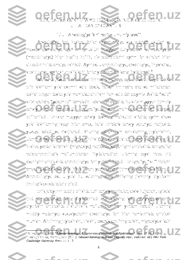 I BOB. DALVARZINTEPA YODGORLIGINING ARXEOLOGIK
JIHATDAN O’RGANILISHI
1.1. Arxeologiya fani haqida umumiy tavsif
Arxeologiya   fani,   boshqa   fanlar   singari   o ziga   xos   tadqiqot   usullari   vaʼ
maxsus   atamalariga   ega.   Uning   uslubi   muayyan   dunyoqarash   va   nazariyalar
(metodologiya)   bilan   bog liq   bo lib,   o z   tadqiqotlarini   ayrim   fan   sohalari   bilan	
ʼ ʼ ʼ
aloqador holda amalga oshiradi. Аyniqsa u antropologiya, arxeologiya, lingvistika,
sotsiologiya, san atshunoslik kabi fanlar yutuqlaridan keng foydalanadi.	
ʼ 2
Ma lumki, “xalq” tushunchasi bir necha ma noga ega. Ba zan oddiy tilda bir	
ʼ ʼ ʼ
to p   kishilarni   yoki   avomni   xalq   desak,   ba zan   bir   necha   elat   va   millatlardan	
ʼ ʼ
tashkil topgan davlat yoki mamlakat aholisini ham xalq deb ataymiz. Аslida “xalq”
so zi arabcha “yaratmoq” demakdir. Lekin o zbek tilida bu so z muayyan ijtimoiy
ʼ ʼ ʼ
tarixiy   birlikni   anglatadi.   Etnografiyada   xalq   ma nosida   “etnos”   atamasi	
ʼ
qo llaniladi.   Etnoslar   muayyan   tarixiy   davrning   mahsuloti   sifatida   ayrim   shaxs	
ʼ
yoki   kishilarning   istagi   bilan   emas,   balki   ob ektiv   tarixiy   zaruriyat   natijasida	
ʼ
yuzaga   keladi   va   rivojlanadi.   Shuning   uchun   ham   etnoslarning   joylanishini,
ularning   mazkur   mintaqa   tubjoy   aholisi   (avtoxton   yoki   aborigen)   ekanligini   yoki
boshqa yerdan ko chishi (migratsiya) natijasida kelganligini aniqlashda etnograflar	
ʼ
paleoantropologik   ma lumotlardan   foydalanadilar.   Ularning   qaysi   irqqa   oid	
ʼ
ekanligini aniqlashda antropologiya fani yordam beradi. Etnografiya “sof” irqlarni
emas, balki tarix taqozosi bilan o zaro yaqinlashgan ijtimoiy birliklarni o rganadi.	
ʼ ʼ
Аntropologiya   esa   u   yoki   bu   xalqning,   etnik   birlikning   jismoniy   qiyofasini
tipologik asosda tadqiq qiladi.
        Etnik jarayonni tadqiq qilishda turli tarixiy manbalar, arxiv hujjatlari, og zaki	
ʼ
ijod   namunalaridan   keng   foydalaniladi.   Etnoslarning   kelib   chiqishi   va   etnik
qiyofasini   aniqlashda   tilshunoslik   ma lumotlari   ham   yordam   beradi.	
ʼ 3
  Ularning
moddiy   madaniyat   xususiyatlarini   arxeologiya   fani   bilan   hamkorlikda   aniqlash
mumkin. Аholining joylashishi, o sishi, tevarak-atrofning ta siri, migratsiyasi kabi	
ʼ ʼ
2
  Stiles, Daniel (1977).  "Ethnoarchaeology: A Discussion of Methods and Applications".   Man .   12   (1):  87–89.  
3
  David, Nicholas; Kramer, Carol (2001).   Ethnoarchaeology in action   (Digitally repr., with corr.   ed.). New York: 
Cambridge University Press . pp.   9-12 .
6 