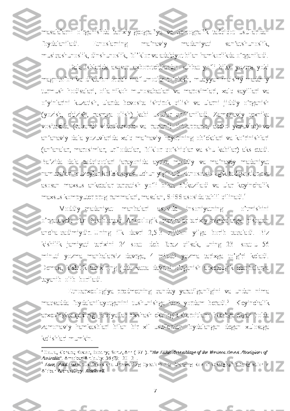 masalalarni   o rganishda   tarixiy-geografiya   va   demografik   tadqiqot   usullaridanʼ
foydalaniladi.   Etnoslarning   ma naviy   madaniyati   san atshunoslik,	
ʼ ʼ
musiqashunoslik, dinshunoslik, fol’klor va adabiyot bilan hamkorlikda o rganiladi.	
ʼ
                  Dala   ishlarida   asosan   axborotchilardan   suhbat   yo li   bilan   yozma   yoki	
ʼ
magnitofon   va   diktafon   orqali   ma lumotlar   to plash,   muayyan   maishiy-madaniy	
ʼ ʼ
turmush   hodisalari,   oila-nikoh   munosabatlari   va   marosimlari,   xalq   sayillari   va
o yinlarini   kuzatish,   ularda   bevosita   ishtirok   qilish   va   ularni   jiddiy   o rganish	
ʼ ʼ
(yozish,   chizish,   rasmga   olish)   kabi   usullar   qo llaniladi.   Zamonaviy   texnika	
ʼ
vositasida   (raqamli   videokamera   va   raqamli   fotoapparat,   audio   yozuvlar)   va
an anaviy   dala   yozuvlarida   xalq   ma naviy   hayotining   ob ektlari   va   ko rinishlari	
ʼ ʼ ʼ ʼ
(an analar,   marosimlar,   urf-odatlar,   folklor   qo shiqlar   va   shu   kabilar)   aks   etadi.
ʼ ʼ
Ba zida   dala   tadqiqotlari   jarayonida   ayrim   moddiy   va   ma naviy   madaniyat
ʼ ʼ
namunalari muzeylar kollektsiyasi uchun yig iladi. Etnosotsiologik tadqiqotlar esa	
ʼ
asosan   maxsus   anketalar   tarqatish   yo li   bilan   o tkaziladi   va   ular   keyinchalik	
ʼ ʼ
maxsus kompyuter prog-rammalari, masalan, SPSS asosida tahlil qilinadi. 4
Moddiy   madaniyat       manbalari       asosida       insoniyatning               o’tmishini
o’rgatuvchi    fan   hisoblanadi. Arxeologik   manbalar  tarixiy manbalarga   nisbatan
ancha   qadimiydir.   Uning     ilk     davri     2,5-3     million     yilga     borib     taqaladi.     Biz
kishilik     jamiyati     tarixini     24     soat       deb     faraz     qilsak,     uning     23       soat-u     56
minuti     yozma     manbalarsiz     davrga,     4     minuti     yozma     tarixga    to’g’ri     keladi.
Demak,  kishilik  tarixining  juda  katta  davrini  o’rganish  arxeologik  manbalarga
tayanib  olib  boriladi.
              Etnoarxeologiya   predmetning   qanday   yaratilganligini   va   undan   nima
maqsadda   foydalanilayotganini   tushunishga   ham   yordam   beradi. 5
    Keyinchalik
arxeologlar qadimgi jamiyatlar o'xshash ekologik sharoitlarni hisobga olgan holda
zamonaviy   hamkasblari   bilan   bir   xil   usullardan   foydalangan   degan   xulosaga
kelishlari mumkin.
4
  Gould, Richard; Koster, Dorothy; Sontz, Ann (1971).  "The Lithic Assemblage of the Western Desert Aborigines of 
Australia".   American Antiquity .   36   (2):  130-131.
5
  Lane,   Paul.   Barbarous   Tribes   and   Unrewarding   Gyration?   The   Changing   Role   of   Ethnographic   Imagination   in
African Archaeology . Blackwell.
7 