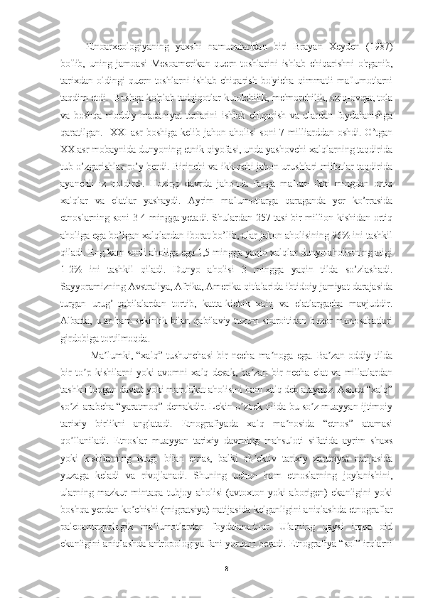 Etnoarxeologiyaning   yaxshi   namunalaridan   biri   Brayan   Xeyden   (1987)
bo'lib,   uning   jamoasi   Mesoamerikan   quern-toshlarini   ishlab   chiqarishni   o'rganib,
tarixdan   oldingi   quern-toshlarni   ishlab   chiqarish   bo'yicha   qimmatli   ma'lumotlarni
taqdim etdi.  Boshqa ko'plab tadqiqotlar kulolchilik, me'morchilik, oziq-ovqat, tola
va   boshqa   moddiy   madaniyat   turlarini   ishlab   chiqarish   va   ulardan   foydalanishga
qaratilgan.     XXI   asr   boshiga  kelib jahon  aholisi   soni   7 milliarddan  oshdi.  O’tgan
XX asr mobaynida dunyoning etnik qiyofasi, unda yashovchi xalqlarning taqdirida
tub o’zgarishlar ro’y berdi. Birinchi va ikkinchi jahon urushlari millatlar taqdirida
ayanchli   iz   qoldirdi.   Hozirgi   davrda   jahonda   fanga   ma'lum   ikki   mingdan   ortiq
xalqlar   va   elatlar   yashaydi.   Ayrim   ma'lumotlarga   qaraganda   yer   ko’rrasida
etnoslarning soni 3-4 mingga yetadi. Shulardan 257 tasi bir million kishidan ortiq
aholiga ega bo’lgan xalqlardan iborat bo’lib, ular jahon aholisining 96% ini tashkil
qiladi. Eng kam sonli aholiga ega 1,5 mingga yaqin xalqlar dunyo aholisining atigi
1-2%   ini   tashkil   qiladi.   Dunyo   aholisi   3   mingga   yaqin   tilda   so’zlashadi.
Sayyoramizning Avstraliya, Afrika, Amerika qit'alarida ibtidoiy jamiyat darajasida
turgan   urug’-qabilalardan   tortib,   katta-kichik   xalq   va   elatlargacha   mavjuddir.
Albatta, ular  ham  sekinlik bilan qabilaviy tuzum  sharoitidan bozor  munosabatlari
girdobiga tortilmoqda.
Ma lumki,   “xalq”   tushunchasi   bir   necha   ma noga   ega.   Ba zan   oddiy   tildaʼ ʼ ʼ
bir   to p   kishilarni   yoki   avomni   xalq   desak,   ba zan   bir   necha   elat   va   millatlardan	
ʼ ʼ
tashkil topgan davlat yoki mamlakat aholisini ham xalq deb ataymiz. Аslida “xalq”
so zi arabcha “yaratmoq” demakdir. Lekin o zbek tilida bu so z muayyan ijtimoiy	
ʼ ʼ ʼ
tarixiy   birlikni   anglatadi.   Etnografiyada   xalq   ma nosida   “etnos”   atamasi	
ʼ
qo llaniladi.   Etnoslar   muayyan   tarixiy   davrning   mahsuloti   sifatida   ayrim   shaxs	
ʼ
yoki   kishilarning   istagi   bilan   emas,   balki   ob ektiv   tarixiy   zaruriyat   natijasida	
ʼ
yuzaga   keladi   va   rivojlanadi.   Shuning   uchun   ham   etnoslarning   joylanishini,
ularning   mazkur   mintaqa   tubjoy   aholisi   (avtoxton   yoki   aborigen)   ekanligini   yoki
boshqa yerdan ko chishi (migratsiya) natijasida kelganligini aniqlashda etnograflar	
ʼ
paleoantropologik   ma lumotlardan   foydalanadilar.   Ularning   qaysi   irqqa   oid	
ʼ
ekanligini aniqlashda antropologiya fani yordam beradi. Etnografiya “sof” irqlarni
8 