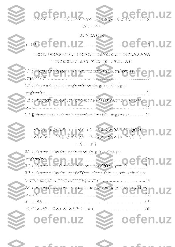 PARAMETRLI TENGLAMA VA TENGSIZLIKLARNI YECHISH
USULLARI  
MUNDARIJA
KIRISH.........................................................................................................3
I BOB. PARAMETRLI BIRINCHI DARAJALI TENGLAMA VA
TENGSIZLIKLARNI YECHISH USULLARI
1.1- §.   Parametr bilan tanishish.Parametr qatnashgan tenglama va 
tengsizliklar…………………………….......................................................5
1.2-§. Parametrli chiziqli tenglamalar va ularga keltiriladigan 
tenglamalar………………………………………………………………...10
1.3- §.  Parametrli chiziqli tenglama va tengsizliklar sistemasini yechish 
usullari…………………………………………………………………….16
1.4- § . Parametr qatnashgan bir nomalumli modulli tenglamalar…………19
II BOB. PARAMETRLI IKKINCHI  VA UNDAN YUQORI
DARAJALI TENGLAMA VA TENGSIZLIKLARNI YECHISH
USULLARI
2.1- §.  Parametrli kvadrat tenglama va ularga keltiriladigan 
tenglamalar………………………………………………………………..25
2.2- §.  Parametr qatnshgan tenglama va tengsizliklarni yechish………….31
2.3 -§. Parametrli kvadrat tengsizliklarni o‘rganishda o‘quvchilarda o‘quv 
izlanish faoliyati ko‘nikmalarini rivojlantirish……………………………38
2.4 -§. Parametr qatnashgan irratsional tenglama va tengsizliklarni yechish 
usullari…………………………………………………………………….40
XULOSA…………………………………………………………………46
FOYDALANILGAN ADABIYOTLAR………………………………..48
1 