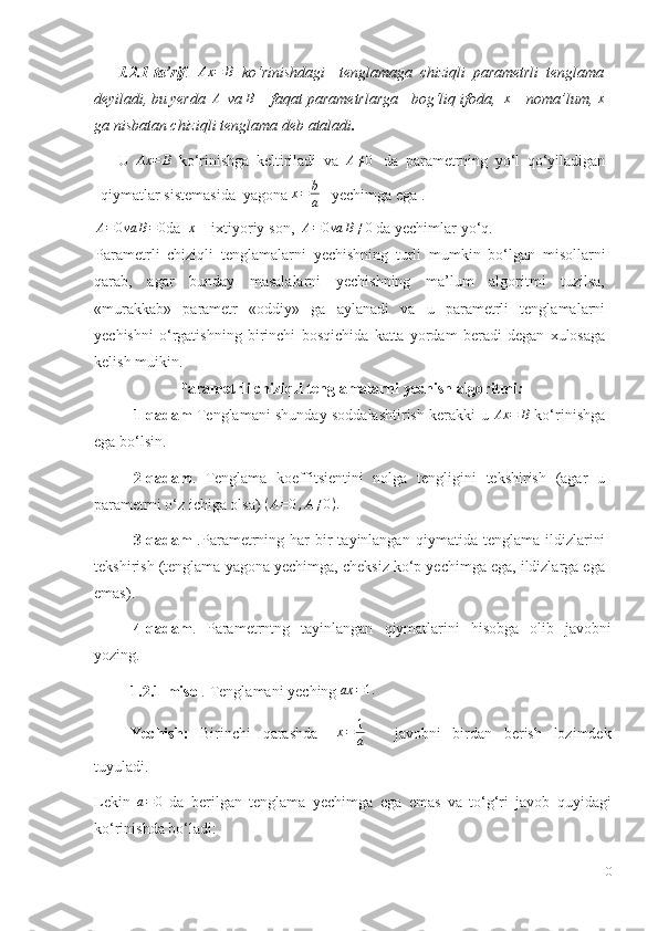 1.2.1-ta’rif .  Ax	=	B   ko‘rinishdagi     tenglamaga   chiziqli   parametrli   tenglama
deyiladi,   bu  y erda   A
  va  	
B   –   faqat   parametrlarga       bog‘liq ifoda,   x
 – noma’lum,   x
ga   nisbatan chiziqli tenglama   deb ataladi .
U   Ax = B
  ko‘rinishga   keltiriladi   va   A ≠ 0
  da   parametrning   yo‘l   qo‘yiladigan
qiymatlar   sistemasida   yagona  x = b
a     yechimga ega .	
A=0va	B=0
da  	x   – ixtiyoriy   son,  	A=0va	B≠0   da yechimlar   yo‘q.
Parametrli   chiziqli   tenglamalarni   yechishning   turli   mumkin   bo‘lgan   misollarni
qarab,   agar   bunday   masalalarni   yechishning   ma’lum   algoritmi   tuzilsa,
«murakkab»   parametr   «oddiy»   ga   aylanadi   va   u   parametrli   tenglamalarni
yechishni   o‘rgatishning   birinchi   bosqichida   katta   yordam   beradi   degan   xulosaga
kelish   muikin.
                    Parametrli   chiziqli   tenglamalarni   yechish   algoritmi :
1-qadam   Tenglamani shunday soddalashtirish kerakki   u  	
Ax	=	B   ko‘rinishga
ega   bo‘lsin.
2-qadam .   Tenglama   koeffitsientini   nolga   tengligini   tekshirish   (agar   u
parametrni o‘z   ichiga olsa)  	
(A=0,A≠0).
3-qadam   .Parametrning har  bir  tayinlangan   qiymatida tenglama  ildizlarini
tekshirish   (tenglama yagona yechimga, cheksiz ko‘p yechimga ega, ildizlarga ega
emas).
4-qadam .   Parametrntng   tayinlangan   qiymatlarini   hisobga   olib   javobni
yozing.
1.2.1-misol .   Tenglamani   yeching  
ax	=1.
Yechish:   Birinchi   qarashda    	
x=	1
a       javobni   birdan   berish   lozimdek
tuyuladi.
Lekin  	
a=0   da   berilgan   tenglama   yechimga   ega   emas   va   to‘g‘ri   javob   quyidagi
ko‘rinishda   bo‘ladi:
10 