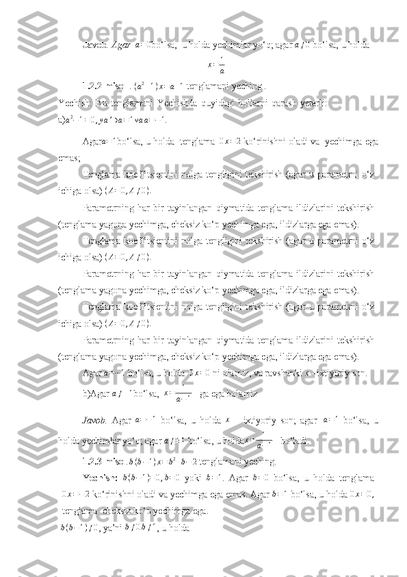 Javob .   Agar  a=0 bo‘lsa,   u   holda   yechimlar yo‘q; agar  	a≠0   bo‘lsa,   u   holda	
x=	1
a
1.2.2-misol   .   ( a 2
– 1 ) x = a + 1
  tenglamani yeching .
Yechish:   Bu   tenglamani   Yechishda   quyidagi   hollarni   qarash   yetarli:
a)
a 2
− 1 = 0 , ya ’ ∋ a = 1 va a = − 1.
Agar	
a=1 bo‘lsa,   u   holda   tenglama   0 x = 2
  ko‘rinishni   oladi   va   yechimga   ega
emas;
Tenglama koeffitsientini  nolga tengligini  tekshirish (agar  u parametrni o‘z
ichiga olsa)   ( A = 0 , A ≠ 0 ) .
Parametrning   har   bir   tayinlangan   qiymatida   tenglama   ildizlarini   tekshirish
(tenglama yagona yechimga, cheksiz ko‘p yechimga ega, ildizlarga ega   emas).
Tenglama koeffitsientini  nolga tengligini  tekshirish (agar  u parametrni o‘z
ichiga olsa)   ( A = 0 , A ≠ 0 ) .
Parametrning   har   bir   tayinlangan   qiymatida   tenglama   ildizlarini   tekshirish
(tenglama yagona yechimga, cheksiz ko‘p yechimga ega, ildizlarga ega   emas).
Tenglama koeffitsientini  nolga tengligini  tekshirish (agar  u parametrni o‘z
ichiga olsa)   ( A = 0 , A ≠ 0 ) .
Parametrning   har   bir   tayinlangan   qiymatida   tenglama   ildizlarini   tekshirish
(tenglama yagona yechimga, cheksiz ko‘p yechimga ega, ildizlarga ega   emas).
Agar  	
a=−1   bo‘lsa,   u   holda   0 x = 0
  ni   olamiz,   va   ravshanki  x
  –ixtiyoriy   son.
b)Agar  	
a≠±1 bo‘lsa,   x = 1
a − 1    ga ega bolamiz 
Javob.   Agar  
a=−1   bo‘lsa,   u   holda   x
  –   ixtiyoriy   son;   agar  	a=1   bo‘lsa,   u
holda yechimlar   yo‘q; agar  	
a≠±1   bo‘lsa,   u   holda x = 1
a − 1    bo‘ladi.
1.2.3-misol . b ( b − 1 ) x = b 2
+ b − 2
  tenglamani   yeching.
Yechish:  	
b(b−1)=0,b=	0   yoki  	b=1 .   Agar  	b=0   bo‘lsa,   u   holda   tenglama
0 x = − 2
  ko‘rinishni oladi va yechimga ega emas. Agar 	
b=1  bo‘lsa, u holda  0 x = 0 ,
tenglama    cheksiz   ko‘p   yechimga ega.
  b ( b − 1 ) ≠ 0
,   ya’ni 	
b≠0b≠1 ,   u holda
11 