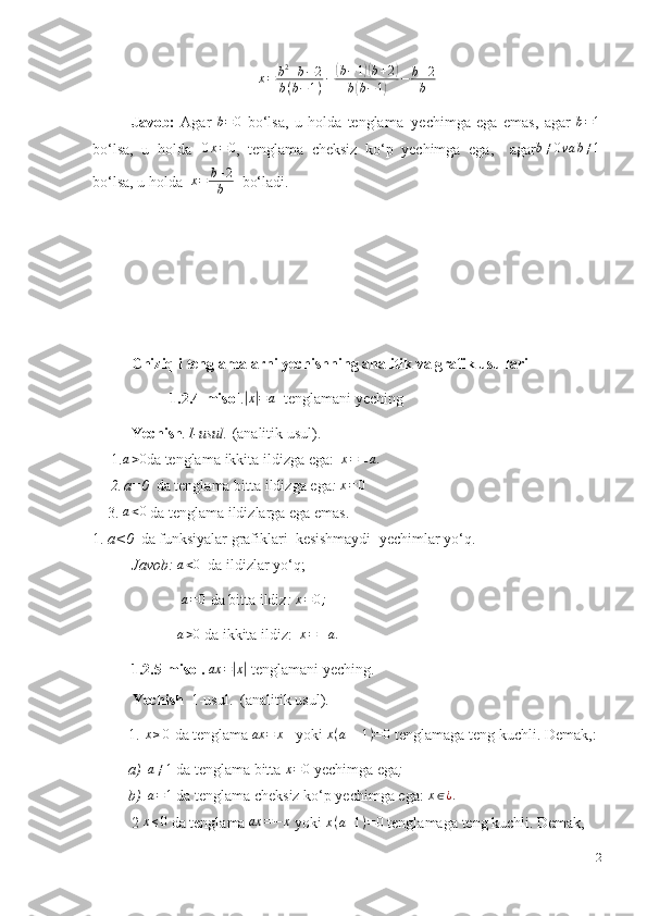 x=	b2+b−2	
b(b−1)−	(b−1)(b+2)	
b(b−1)	−	b+2
bJavob:   Agar  	
b=0   bo‘lsa,   u   holda   tenglama   yechimga   ega   emas,   agar  	b=1
bo‘lsa,   u   holda   0 x = 0
,   tenglama   cheksiz   ko‘p   yechimga   ega,     agar b ≠ 0 va b ≠ 1
bo‘lsa,   u   holda   x = b + 2
b    bo‘ladi .
Chiziqli   tenglamalarni   yechishning   analitik   va   grafik   usullari
1.2.4-misol .	
|x|=a    tenglamani   yeching
Yechish .1-usul.   (analitik usul).
1.	
a>0 da   tenglama   ikkita   ildizga   ega:  	x=±a.
2. a=0   da   tenglama   bitta   ildizga   ega :  	
x=0
3.	
a<0   da   tenglama   ildizlarga   ega   emas.
1. a<0   da   funksiyalar   grafiklari   kesishmaydi     yechimlar   yo‘q.
Javob:  	
a<0   da   ildizlar   yo‘q;	
a=0
  da   bitta   ildiz : 	x=0;
a > 0
  da   ikkita   ildiz:   x = ± a .
1.2.5-misol. 	
ax	=|x|   tenglamani   yeching.
Yechish    1-usul.   (analitik usul).
1.   x ≥ 0
  da   tenglama   ax = x
     yoki   x ( a — 1 ) = 0
  tenglamaga   teng   kuchli.   Demak,:
a)	
a≠1   da tenglama   bitta  	x=0   yechimga ega ;
b) a = 1
  da   tenglama   cheksiz   ko‘p   yechimga   ega:	
  x ∈ ¿ .
2  	
x≤0   da   tenglama  	ax	=−	x   yoki   x ( a + 1 ) = 0
  tenglamaga   teng   kuchli.   Demak,
12 