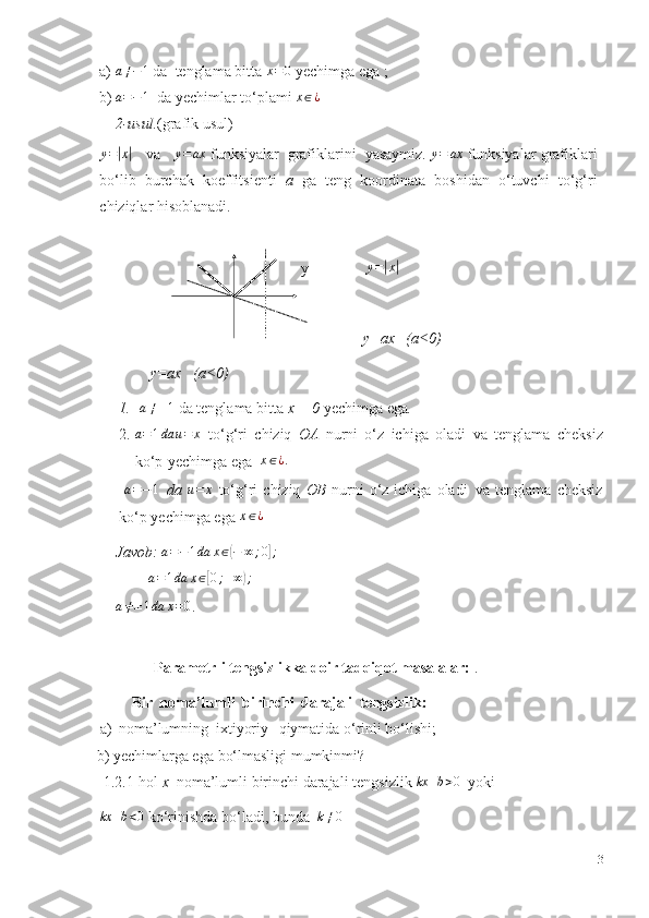 a)a≠−1   da   tenglama   bitta  	x=0   yechimga   ega   ;
b)	
a=−1   da   yechimlar   to‘plami  x ∈ ¿
2-usul. (grafik usul)
y =	
| x	|
    va     y = ax
 funksiyalar   grafiklarini   yasaymiz.   y = ax
  funksiyalar   grafiklari
bo‘lib   burchak   koeffitsienti   a   ga   teng   koordinata   boshidan   o‘tuvchi   to‘g‘ri
chiziqlar   hisoblanadi.
 
  y y =	
| x	|
y=ax   (a 0)	
˂
               y=ax   (a 0)	
˂
1. a ≠ ± 1
  da tenglama   bitta   x   =   0   yechimga   ega .
2.	
a=1da	u=	x   to‘g‘ri   chiziq   OA   nurni   o‘z   ichiga   oladi   va   tenglama   cheksiz
ko‘p   yechimga   ega   x ∈ ¿ .
 	
a=−1   da  	u=	x   to‘g‘ri   chiziq   OB   nurni   o‘z   ichiga   oladi   va   tenglama   cheksiz
ko‘p   yechimga   ega 	
x∈¿
Javob:   a = − 1 da x ∈	
( − ∞ ; 0	] ;	
         
a = 1 da x ∈	[ 0 ; + ∞	) ;	
a≠±1da	x=0
.
                Parametrli tengsizlikka doir tadqiqot masalalar:   .
Bir   noma’lumli   birinchi   darajali   tengsizlik:
  a)   noma’lumning   ixtiyoriy      qiymatida   o‘rinli bo‘lishi;
  b)   yechimlarga ega   bo‘lmasligi mumkinmi?
  1.2.1-hol  x   noma’lumli birinchi darajali   tengsizlik   kx + b > 0
  yoki	
kx	+b<0
  ko‘rinishda   bo‘ladi,   bunda  	k≠0
13 