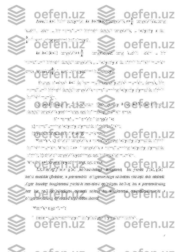 Avvalo  k>0   holni   qaraymiz.   kx + b > 0 ( k > 0 )
  tengsizlik 	x>b
k    tengsizlikka teng
kuchli.   Lekin   u   bir   noma’lumli   birinchi   darajali   tengsizlik,   u   ixtiyoriy   x   da  
b
k = 1
  soni   uning   yechimi   bo‘lolmaydi.
kx + b < 0 ( k > 0 )
  tengsizli	
x←	b
k       tengsizlikka   teng   kuchli.   Lekin   u   bir
noma’lumli   birinchi   darajali   tengsizlik   ,   u   ixtiyoriy   x   da   o‘rinli   bo‘lishi   mumkin
emas. Masalan,	
b
k=1    soni   uning   yechimi   bo‘lolmaydi .
Shunga   o‘xshash  	
k<0   da   ham   mulohazalar   yuritish   mumkin,   demak,   bir
noma’lumli birinchi darajali tengsizlik   noma’lumning ixtiyoriy qiymatida o‘rinli
bo‘lishi mumkin.
a)   topshiriqdagi   mulohazalardan   hech   qanday   b
  va   k ≠ 0
larda   birinchi
darajali   tengsizlik   yechimlarga   ega   bo‘lmasligi mumkin emas.
Bir   noma’lumli   chiziqli   tengsizlik:
a)   noma’lumning   ixtiyoriy   qiymatida   o‘rinli   bo‘lishi;  
b)   yechimlarga   ega   bo‘lmasligi mumkinmi?
Yechish.   a)   chiziqli   tengsizlik  	
x   noma’lumning   ixtiyoriy   qiymatida   o‘rinli
bo‘lishi   mumkin.   Misol:   0 x > – 1
  tengsizlik   x
  noma’lumning   ixtiyoriy   qiymatida
o‘rinli; b) chiziqli tengsizlik   yechimga ega bo‘lmasligi mumkin. 
Misol: 	
0x>1 tengsizlik yechimlarga ega emas.
1.2.2-ta’rif . f	
( a) x = g ( a )
  ,ko‘rinishdagi   tenglama,   bu   yerda  	f(a),g(a) –
ba’zi  analitik ifodalar,   a
  parametrli    o‘zgaruvchiga   nisbatan chiziqli  deb ataladi.
Agar   bunday   tenglamani   yechish   masalasi   qo‘yilgan   bo‘lsa,   bu  	
a   parametrning
har   bir   yo‘l   qo‘yiladigan   qiymati   uchun   bu   tenglamani   qanoatlantiruvchi   x
o‘zgaruvchining   qiymatini topishdan   iborat.
        Yechish   algoritmi :
1-qadam.  Parametrning   yo‘l   qo‘yiladigan   qiymatlarini   topish.
14 