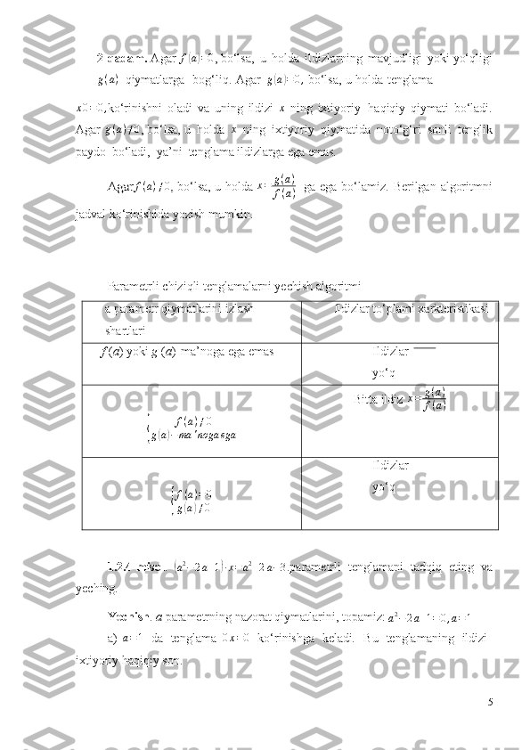 2-qadam.  Agar  f( a) = 0
, bo‘lsa,   u   holda   ildizlarning   mavjudligi   yoki  yo‘qligi
g ( a )
  qiymatlarga   bog‘liq.   Agar   g	
( a	) = 0 ,
 bo‘lsa,   u   holda   tenglama 	
x0=0,
ko‘rinishni   oladi   va   uning   ildizi  	x   ning   ixtiyoriy   haqiqiy   qiymati   bo‘ladi.
Agar	
  g ( a ) ≠ 0	,
 bo‘lsa, u   holda   x
  ning   ixtiyoriy   qiymatida   noto‘g‘ri   sonli   tenglik
paydo   bo‘ladi,   ya’ni    tenglama   ildizlarga ega emas.	
 	
Agar	f(a)≠0,
  bo‘lsa,   u   holda  	x=	g(a)	
f(a)    ga   ega   bo‘lamiz.   Berilgan   algoritmni
jadval   ko‘rinishida   yozish   mumkin.
Parametrli   chiziqli   tenglamalarni   yechish   algoritmi
a   parametr qiymatlarini   izlash
shartlari Ildizlar   to‘plami   xarkteristikasi
f   ( a )   yoki   g   ( a )   ma’noga   ega   emas Ildizlar
yo‘q	
{
f ( a ) ≠ 0
g	( a) − ma ' noga ega Bitta   ildiz 	
x=	g(a)	
f(a)	
{
f(a)=	0	
g(a)≠0
Ildizlar
yo‘q
1.2.4-misol .  	
(
а 2
− 2 a + 1	) ∙ x = a 2
+ 2 a − 3 .parametrli   tenglamani   tadqiq   eting   va
yeching.
Yechish .   a   parametrning   nazorat   qiymatlarini,   topamiz: 	
a2−	2a+1=	0,a=1
a)  	
a=1   da   tenglama  	0x=0   ko‘rinishga   keladi .   Bu   tenglamaning   ildizi
ixtiyoriy   haqiqiy   son.
15 