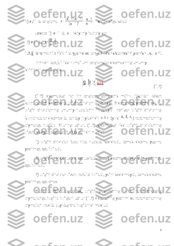 b) a≠1   da   tenglama   	x=	(a+3)(a−3)	
(a−1)2	=	a+3	
a−1       k o‘rinishga   keladi
Javob:   1)  	
a=1  da   x   –   ixtiyoriy   haqiqiy   son.
2) 	
a≠1 da    x = a + 3
a − 1   
1.3. § Parametrli chiziqli tenglama va tengsizliklar sistemasini yechish usullari.
Birinchi darajali ikki noma’lumi tenglamalar sistemasining umumiy 
ko‘rinishi quyidagicha: 	
{ax	+by	=c,¿¿¿¿
(1.3)
(1 .3 )   sistemadagi   h ar   bir   tenglama   geometrik   ma’no   jihat i dan   dekart
koordinatalar   sistemasida   to‘g‘ri   chiziqni   ifodalaydi.   Sistemaning   yechimi   esa   bu
to‘g‘ri   chiziqlarning   umumiy   nuqtalarini   ifodalaydi.   Berilgan   to‘g‘ri   chiziqning
koordinatalar sistemasida qanday joylashishi  
a,b,c   (yoki  	a1,b1,c1 ) parametrlarning
qiymatiga   bog‘liq.   Shuning   uchun,   (1.3)   sistemadagi   ikki   to‘g‘ri   chiziqlarning
o‘zaro vaziyati quyidagi 3 xilda bo‘lishi mumkin. 
1)   to‘g‘ri   chiziqlar   faqat   bitta   nuqtada   kesishadi,   demak   sistema   yagona
yechimga ega bo‘ladi; 
2) to‘g‘ri chiziqlar ustma-ust tushadi, demak sistema cheksiz ko‘p yechimga
ega bo‘ladi; 
3) to‘g‘ri chiziqlar o‘zaro parallel bo‘ladi, ya’ni kesishmaydi, demak sistema
yechimga ega emas. 
Yuqorida   ta’kidlanganidek,   to‘g‘ri   chiziqlarning   holati   parametrlarning
qiymatlariga bog‘liq bo‘lgani uchun (1.3) sistemaning yechimi va parametrlarning
qiymatlari orasida quyidagicha bog‘lanish mavjud: 
16 