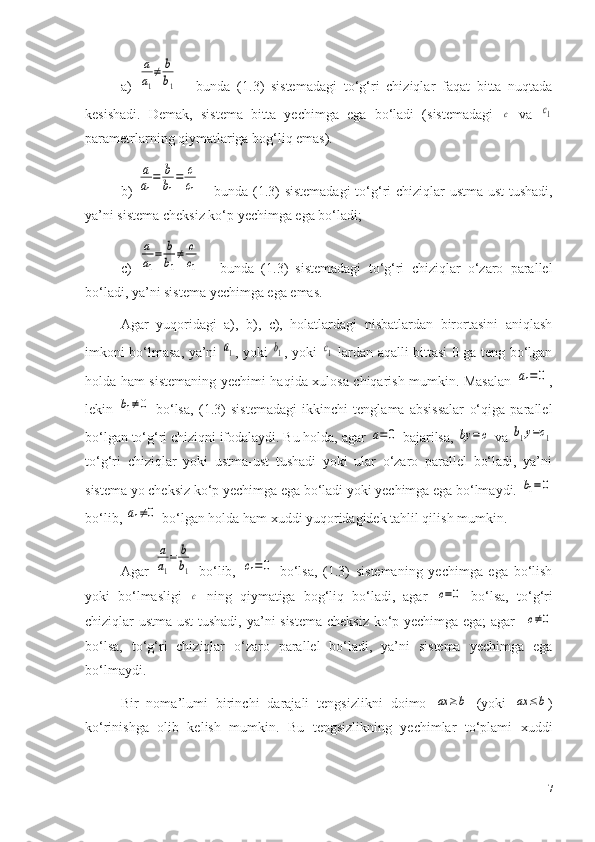 a)  a
a1
≠	b
b1   -   bunda   (1 .3 )   sistemadagi   to‘g‘ri   chiziqlar   faqat   bitta   nuqtada
kesishadi.   Demak,   sistema   bitta   yechimga   ega   bo‘ladi   (sistemadagi  	
с   va  	с1
parametrlarning qiymatlariga bog‘liq emas). 
b)  	
a
a1
=	b
b1
=	c
c1   - bunda (1.3) sistemadagi  to‘g‘ri chiziqlar ustma-ust tushadi,
ya’ni sistema cheksiz ko‘p yechimga ega bo‘ladi;
c)  	
a
a1
=	b
b1
≠	c
c1   -   bunda   (1 .3 )   sistemadagi   to‘g‘ri   chiziqlar   o‘zaro   parallel
bo‘ladi, ya’ni sistema yechimga ega emas.
Agar   yuqoridagi   a),   b),   c),   holatlardagi   nisbatlardan   birortasini   aniqlash
imkoni bo‘lmasa, ya’ni  	
a1 , yoki  	b1 , yoki  	c1   lardan aqalli bittasi 0 ga teng bo‘lgan
holda ham sistemaning yechimi haqida xulosa chiqarish mumkin. Masalan  	
a1=0 ,
lekin  	
b1≠0   bo‘lsa,   (1 .3 )   sistemadagi   ikkinchi   tenglama   absissalar   o‘qiga   parallel
bo‘lgan to‘g‘ri chiziqni ifodalaydi. Bu holda, agar 	
a=0  bajarilsa, 	by	=	c  va 	b1y=c1
to‘g‘ri   chiziqlar   yoki   ustma-ust   tushadi   yoki   ular   o‘zaro   parallel   bo‘ladi,   ya’ni
sistema yo cheksiz ko‘p yechimga ega bo‘ladi yoki yechimga ega bo‘lmaydi. 	
b1=0
bo‘lib, 	
a1≠0  bo‘lgan holda ham xuddi yuqoridagidek tahlil qilish mumkin.
Agar  	
a
a1
=	b
b1   bo‘lib,  	с1=	0   bo‘lsa,   (1.3)   sistemaning   yechimga   ega   bo‘lish
yoki   bo‘lmasligi  	
c   ning   qiymatiga   bog‘liq   bo‘ladi,   agar  	c=0   bo‘lsa,   to‘g‘ri
chiziqlar ustma-ust  tushadi, ya’ni sistema cheksiz ko‘p yechimga ega; agar   	
c≠0
bo‘lsa,   to‘g‘ri   chiziqlar   o‘zaro   parallel   bo‘ladi,   ya’ni   sistema   yechimga   ega
bo‘lmaydi.
Bir   noma’lumi   birinchi   darajali   tengsizlikni   doimo  	
ax	≥b   (yoki  	ax	≤b )
ko‘rinishga   olib   kelish   mumkin.   Bu   tengsizlikning   yechimlar   to‘plami   xuddi
17 