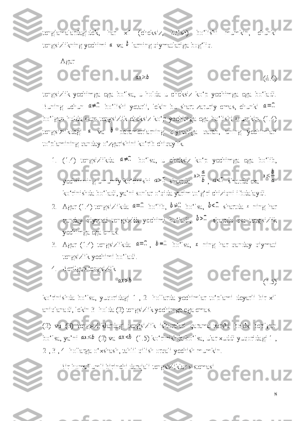 tenglamalardagidek,   har   xil   (cheksiz,   bo‘sh)   bo‘lishi   mumkin,   chunki
tengsizlikning yechimi a   va 	b  larning qiymatlariga bog‘liq.
Agar 	
ax	≥b
                                                                (1.4) 
tengsizlik   yechimga   ega   bo‘lsa,   u   holda   u   cheksiz   ko‘p   yechimga   ega   bo‘ladi.
Buning   uchun  	
a≠0   bo‘lishi   yetarli,   lekin   bu   shart   zaruriy   emas,   chunki  	a=0
bo‘lgan   holda   ham   tengsizlik   cheksiz   ko‘p   yechimga   ega   bo‘lishi   mumkin.   (1.4)
tengsizlikdagi  	
a   va  	b   parametrlarning   qiymatiga   qarab,   uning   yechimlari
to‘plamining qanday o‘zgarishini ko‘rib chiqaylik. 
1. (1.4)   tengsizlikda  	
a≠0   bo‘lsa,   u   cheksiz   ko‘p   yechimga   ega   bo‘lib,
yechimning umumiy ko‘rinishi  	
a>0  shartda  	x≥	a
b , 	a<0  shatrda esa  	x≤	b
a
ko‘rinishda bo‘ladi, ya’ni sonlar o‘qida yarim to‘g‘ri chiziqni ifodalaydi.
2. Agar (1.4) tengsizlikda  	
a=0   bo‘lib,  	b≠0   bo‘lsa,  	b<0   shartda  	x   ning har
qanday   qiymati   tengsizlik   yechimi   bo‘ladi,  	
b>0   shartda   esa   tengsizlik
yechimga ega emas.
3. Agar   (1. 4 )   tengsizlikda  	
a=0 ,  	b=0   bo‘lsa,  	x   ning   har   qanday   qiymati
tengsizlik yechimi bo‘ladi.
4. Berilgan tengsizlik	
ax	>b
                                                                          (1. 5 ) 
ko‘rinishda   bo‘lsa,   yuqoridagi   1-,   2-   hollarda   yechimlar   to‘plami   deyarli   bir   xil
aniqlanadi, lekin 3- holda (2) tengsizlik yechimga ega emas.
(2)   va   (3)   tengsizliklardagi   tengsizlik   ishoralari   qarama-qarshi   holda   berilgan
bo‘lsa, ya’ni 	
ax	≤b  (2) va 	ax	<b  (1.5) ko‘rinishda bo‘lsa, ular xuddi yuqoridagi 1-,
2-, 3-, 4- hollarga o‘xshash, tahlil qilish orqali yechish mumkin. 
Bir homa’lumli birinchi darajali tengsizliklar sistemasi
18 